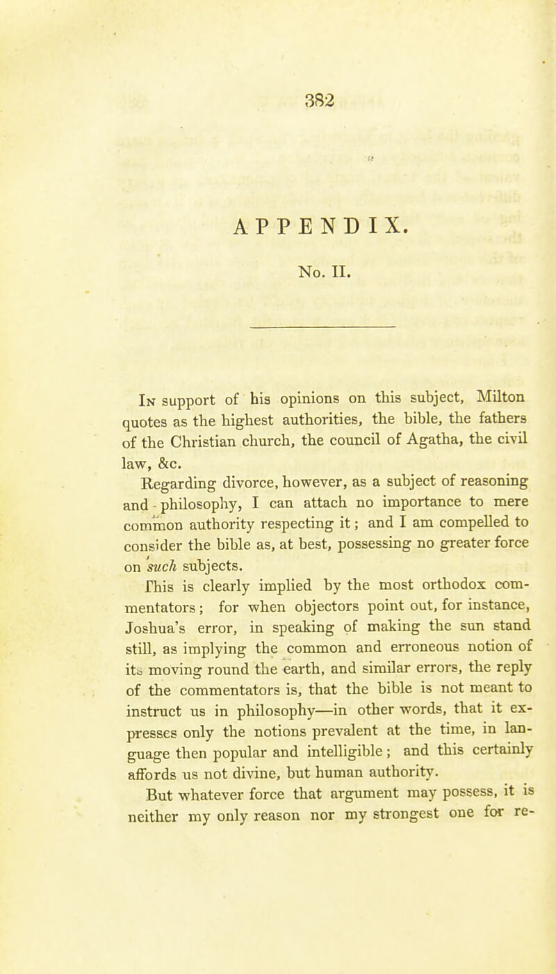 APPENDIX. No. II. In support of his opinions on this subject, Milton quotes as the highest authorities, the bible, the fathers of the Christian church, the council of Agatha, the civil law, &c. Regarding divorce, however, as a subject of reasoning and - philosophy, I can attach no importance to mere common authority respecting it; and I am compelled to consider the bible as, at best, possessing no greater force on such subjects. This is clearly implied by the most orthodox com- mentators ; for when objectors point out, for instance, Joshua's error, in speaking of making the sun stand still, as implying the common and erroneous notion of itb moving round the earth, and similar errors, the reply of the commentators is, that the bible is not meant to instruct us in philosophy—in other words, that it ex- presses only the notions prevalent at the time, in lan- guage then popular and intelligible ; and this certainly affords us not divine, but human authority. But whatever force that argument may possess, it is neither my only reason nor my sti-ongest one for re-