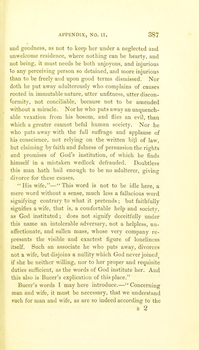 and goodness, as not to keep her under a neglected and unwelcome residence, where nothing can be hearty, and not being, it must needs be both unjoyous, and injurious to any perceiving person so detained, and more injurious than to be freely and upon good terms dismissed. Nor doth he put away adulterously who complains of causes rooted in immutable nature, utter unfitness, utter discon- formity, not conciliable, because not to be amended without a miracle. Nor he who puts away an unquench- able vexation from his bosom, and flies an evil, than which a greater cannot befal human society. Nor he who puts away with the full sufTrage and applause of his conscience, not relying on the written bill of law, but claiming by faith and fulness of persuasion the rights and promises of God's institution, of which he finds himself in a mistaken wedlock defrauded. Doubtless this man hath bail enough to be no adulterer, giving divorce for these causes. His wife.— This word is not to be idle here, a mere word without a sense, much less a fallacious word signifying contrary to what it pretends ; but faithfully signifies a wife, that is, a comfortable help and society, as God instituted; does not signify deceitfully under this name an intolerable adversary, not a helpless, un- afifectionate, and sullen mass, whose very company re- presents the visible and exactest figure of loneliness itself. Such an associate he who puts away, divorces not a wife, but disjoins a nullity which God never joined if she be neither willing, nor to her proper and requisite duties sufl[icient, as the words of God institute her. And this also is Bucer's explication of this place. Bucer's words I may here introduce.— Concerning man and wife, it must be necessary, that we understand such for man and wife, as are so indeed according to the s 2