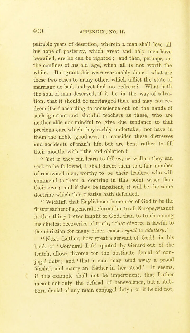 pairable years of desertion, wherein a man shall lose all his hope of posterity, which great and holy men have bewailed, ere he can be righted; and then, perhaps, on the confines of his old age, when all is not worth the while. But grant this were seasonably done ; what are these two cases to many other, which afflict the state of marriage as bad, and yet find no redress ? What hath the soul of man deserved, if it be in the way of salva- tion, that it should be mortgaged thus, and may not re- deem itself according to conscience out of the hands of such ignorant and slothful teachers as these, who are neither able nor mindful to give due tendance to that precious cure which they rashly undertake; nor have in them the noble goodness, to consider these distresses and accidents of man's life, but are bent rather to fill their mouths with tithe and oblation ?  Yet if they can learn to follow, as well as they can seek to be followed, I shall direct them to a fair number of renowned men, worthy to be their leaders, who will commend to them a doctrine in this point wiser than their own; and if they be impatient, it will be the same doctrine which this treatise hath defended.  Wicklifi, that Englishman honoured of God to be the firstpreacher of a general reformation to allEurope.wasnot in this thing better taught of God, than to teach among his cbiefest recoveries of truth, ' that divorce is lawful to the christian for many other causes equal to adultery.'  Next, Luther, how great a servant of God! in his book of ' Conjugal Life' quoted by Gerard out of the Dutch, allows divorce for the obstinate denial of con- jugal duty; and ' that a man may send away a proud Vashti, and marry an Esther in her stead.' It seems, if this example shall not be impertinent, that Luther meant not only the refusal of benevolence, but a stub- born denial of any main conjugal duty ; or if he did not.