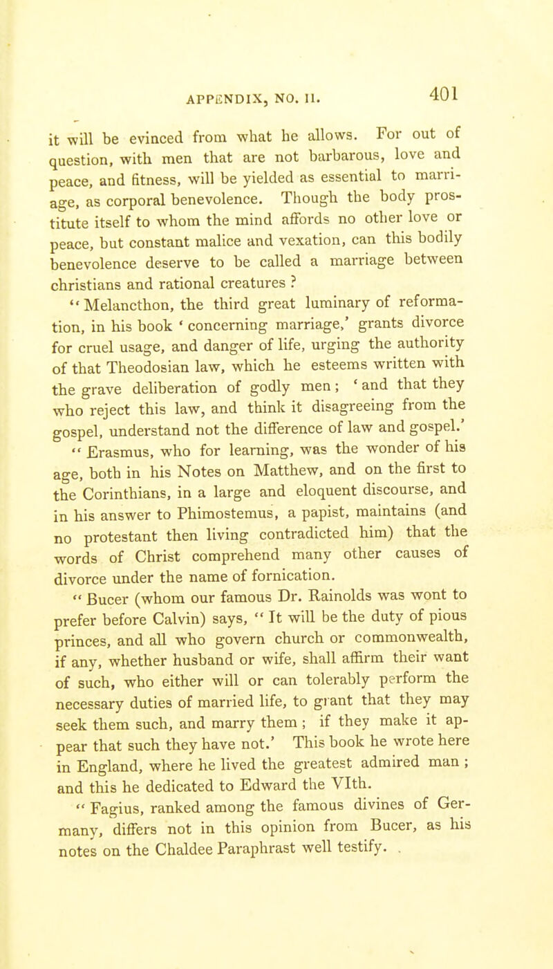 it will be evinced from what he allows. For out of question, with men that are not barbarous, love and peace, and fitness, will be yielded as essential to marri- age, as corporal benevolence. Though the body pros- titute itself to whom the mind affords no other love or peace, but constant malice and vexation, can this bodily benevolence deserve to be called a maiTiage between christians and rational creatures ?  Melancthon, the third great luminary of reforma- tion, in his book ' concerning marriage,' grants divorce for cruel usage, and danger of life, urging the authority of that Theodosian law, which he esteems written with the grave deliberation of godly men; ' and that they who reject this law, and think it disagreeing from the gospel, understand not the difference of law and gospel.'  Erasmus, who for learning, was the wonder of hia age, both in his Notes on Matthew, and on the first to the Corinthians, in a large and eloquent discourse, and in his answer to Phimostemus, a papist, maintains (and no protestant then living contradicted him) that the words of Christ comprehend many other causes of divorce under the name of fornication.  Bucer (whom our famous Dr. Rainolds was wont to prefer before Calvin) says,  It will be the duty of pious princes, and all who govern church or commonwealth, if any, whether husband or wife, shall affirm their want of such, who either will or can tolerably perform the necessary duties of married life, to gi ant that they may seek them such, and marry them ; if they make it ap- pear that such they have not.' This book he wrote here in England, where he Uved the greatest admired man ; and this he dedicated to Edward the Vlth.  Fagius, ranked among the famous divines of Ger- many, differs not in this opinion from Bucer, as his note's on the Chaldee Paraphrast well testify. .