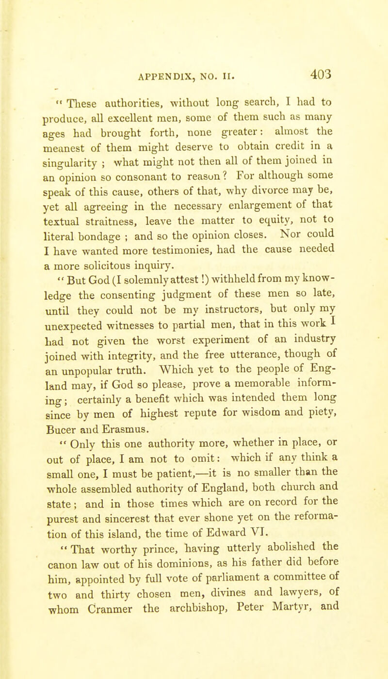  These authorities, without long search, I had to produce, all excellent men, some of them such as many- ages had brought forth, none greater: almost the meanest of them might deserve to obtain credit in a singularity ; what might not then all of them joined in an opinion so consonant to reason ? For although some speak of this cause, others of that, why divorce may be, yet all agreeing in the necessary enlargement of that textual straitness, leave the matter to equity, not to literal bondage ; and so the opinion closes. Nor could I have wanted more testimonies, had the cause needed a more solicitous inquiry.  But God (I solemnly attest!) withheld from my know- ledge the consenting judgment of these men so late, until they could not be my instructors, but only my unexpected witnesses to partial men, that in this work I Lad not given the worst experiment of an industry joined with integrity, and the free utterance, though of an unpopular truth. Which yet to the people of Eng- land may, if God so please, prove a memorable inform- ing ; certainly a benefit which was intended them long since by men of highest repute for wisdom and piety, Bucer and Erasmus.  Only this one authority more, whether in place, or out of place, I am not to omit: which if any think a small one, I must be patient,—it is no smaller than the whole assembled authority of England, both church and state; and in those times which are on record for the purest and sincerest that ever shone yet on the reforma- tion of this island, the time of Edward VI.  That worthy prince, having utterly abolished the canon law out of his dominions, as his father did before him, appointed by full vote of parliament a committee of two and thirty chosen men, divines and lawyers, of whom Cranmer the archbishop, Peter Martyr, and