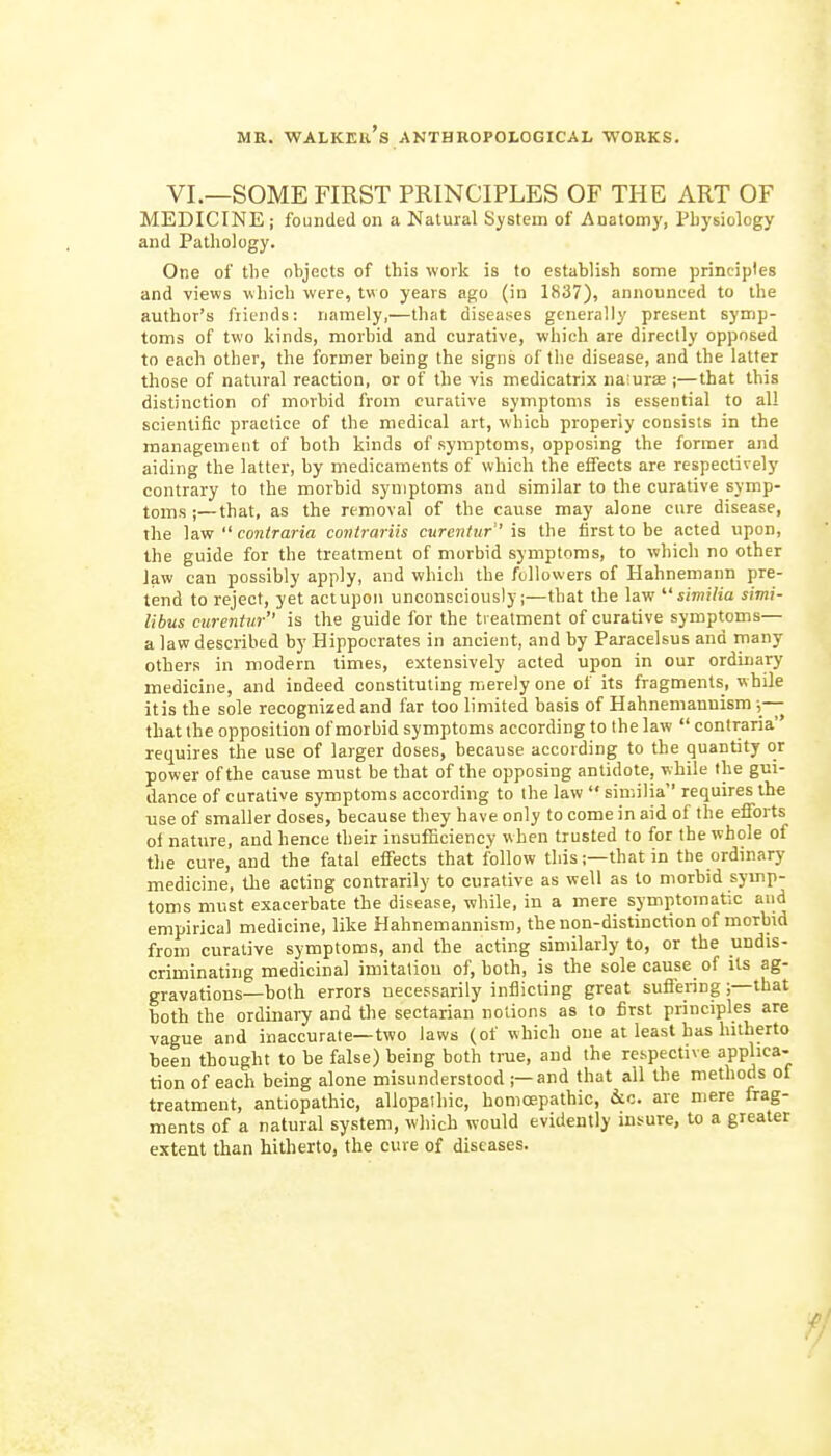 VI.—SOME FIRST PRINCIPLES OF THE ART OF MEDICINE ; founded on a Natural System of Anatomy, Physiology and Pathology. One of the objects of this ■work is to establish some principles and views which were, two years ago (in 1837), announced to the author's friends: namely,—that diseases generally present symp- toms of two kinds, morbid and curative, which are directly opposed to each other, the former being the signs of the disease, and the latter those of natural reaction, or of the vis medicatrix na;ur£e ;—that this distinction of morbid from curative symptoms is essential to all scientific practice of the medical art, which properly consists in the management of both kinds of symptoms, opposing the former and aiding the latter, by medicaments of which the effects are respectively contrary to the morbid symptoms and similar to the curative symp- toms ;— that, as the removal of the cause may alone cure disease, the ]a.vr  coniraria conirariis curentur' is the first to be acted upon, the guide for the treatment of morbid symptoms, to which no other law can possibly apply, and which the followers of Hahnemann pre- tend to reject, yet actupoii unconsciously;—that the law  similia simi- libus curentur is the guide for the treatment of curative symptoms— a law described by Hippocrates in ancient, and by Paracelsus and many others in modern times, extensively acted upon in our ordinary medicine, and indeed constituting merely one of its fragments, while itis the sole recognized and far too limited basis of Hahnemaunism ;-- that the opposition of morbid symptoms according to the law  contraria requires the use of larger doses, because according to the quantity or power of the cause must be that of the opposing antidote, while the gui- dance of curative symptoms according to the law  similia requires the use of smaller doses, because they have only to come in aid of the efforts oi nature, and hence their insufficiency when trusted to for the whole of tlie cure, and the fatal effects that follow this;—that in tbe ordinary medicine, the acting contrarily to curative as well as to morbid symp- toms must exacerbate the disease, while, in a mere symptomatic and empirical medicine, like Hahnemannism, the non-distinction of morbid from curative symptoms, and the acting similarly to, or the undis- criminating medicinal imitation of, both, is the sole cause of Us ag- gravations—both errors necessarily inflicting great suffenng ;—that both the ordinary and the sectarian notions as to first principles are vague and inaccurate—two laws (of which one at least has hitherto been thought to be false) being both true, and the respective applica- tion of each being alone misunderstood ;—and that all the methods ot treatment, antiopathic, allopathic, homoepathic, iic. are mere frag- ments of a natural system, which would evidently insure, to a greater extent than hitherto, the cure of diseases.