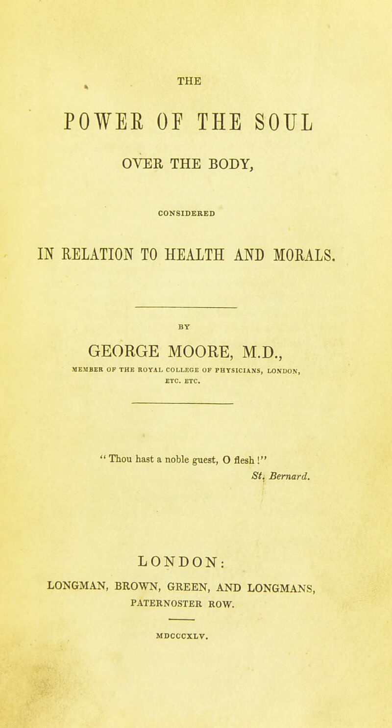 THE POWEE OE THE SOUL OVER THE BODY, CONSIDERED IN RELATION TO HEALTH AND MORALS. BY GEORGE MOORE, M.D., MEMBER OF THE ROYAL COLLEGE OP PHYSICIANS, LONDON, ETC. ETC.  Thou hast a noble guest, O flesh ! St. Bernard. LONDON: LONGMAN, BROWN, GREEN, AND LONGMANS, PATERNOSTER ROW. MDCCCXLV.