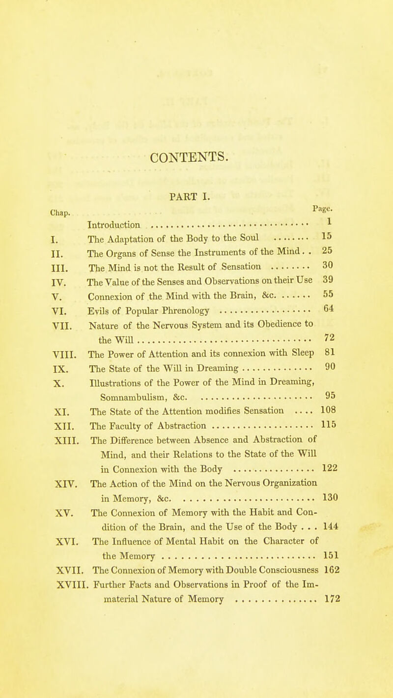 CONTENTS. PART I. Chap. P'K^- Introduction ^ I. The Adaptation of the Body to the Soul 15 II. The Organs of Sense the Instruments of the Mind. . 25 III. The Mind is not the Result of Sensation 30 IV. The Value of the Senses and Observations on their Use 39 V. Connexion of the Mind with the Brain, &c 55 VI. Evils of Popular Phrenology 64 VII. Nature of the Nervous System and its Obedience to the Will 72 VIII. The Power of Attention and its connexion with Sleep 81 IX. The State of the Will in Dreaming 90 X. Illustrations of the Power of the Mind m Dreaming, Somnambulism, &c 95 XI. The State of the Attention modifies Sensation 108 XII. The Faculty of Abstraction 115 XIII. The Difference between Absence and Abstraction of Mind, and their Relations to the State of the Will in Connexion with the Body 122 XIV. The Action of the Mind on the Nervous Organization in Memory, &c 130 XV. The Connexion of Memory with the Habit and Con- dition of the Brain, and the Use of the Body . . . 144 XVI. The Influence of Mental Habit on the Character of the Memory 151 XVII. The Connexion of Memory with Double Consciousness 162 XVIII. Further Facts and Observations in Proof of the Im- material Nature of Memory 172