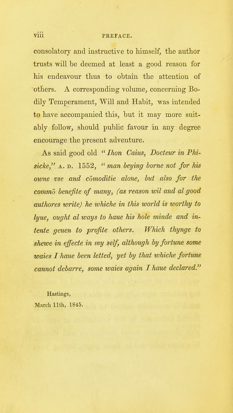 consolatory and instructive to himself, the author trusts will be deemed at least a good reason for his endeavour thus to obtain the attention of others. A corresponding volume, concerning Bo- dily Temperament, Will and Habit, was intended to have accompanied this, but it may more suit- ably follow, should public favour in any degree encourage the present adventure. As said good old  Ihon Caius, Docteur in Phi- sicke, A. D. 1552,  man beying borne not for his owne vse and comoditie alone, but also for the commo benefite of many, (as reason wil and al good authores write) he whiche in this world is worthy to lyue, ought al ways to haue his hole minde and in- tente geuen to profile others. Which thynge to shewe in effecte in my self, although by fortune some waies I haue been letted, yet by that whiche fortune cannot debarre, some waies again I haue declared. Hastings, March 11th, 1845.