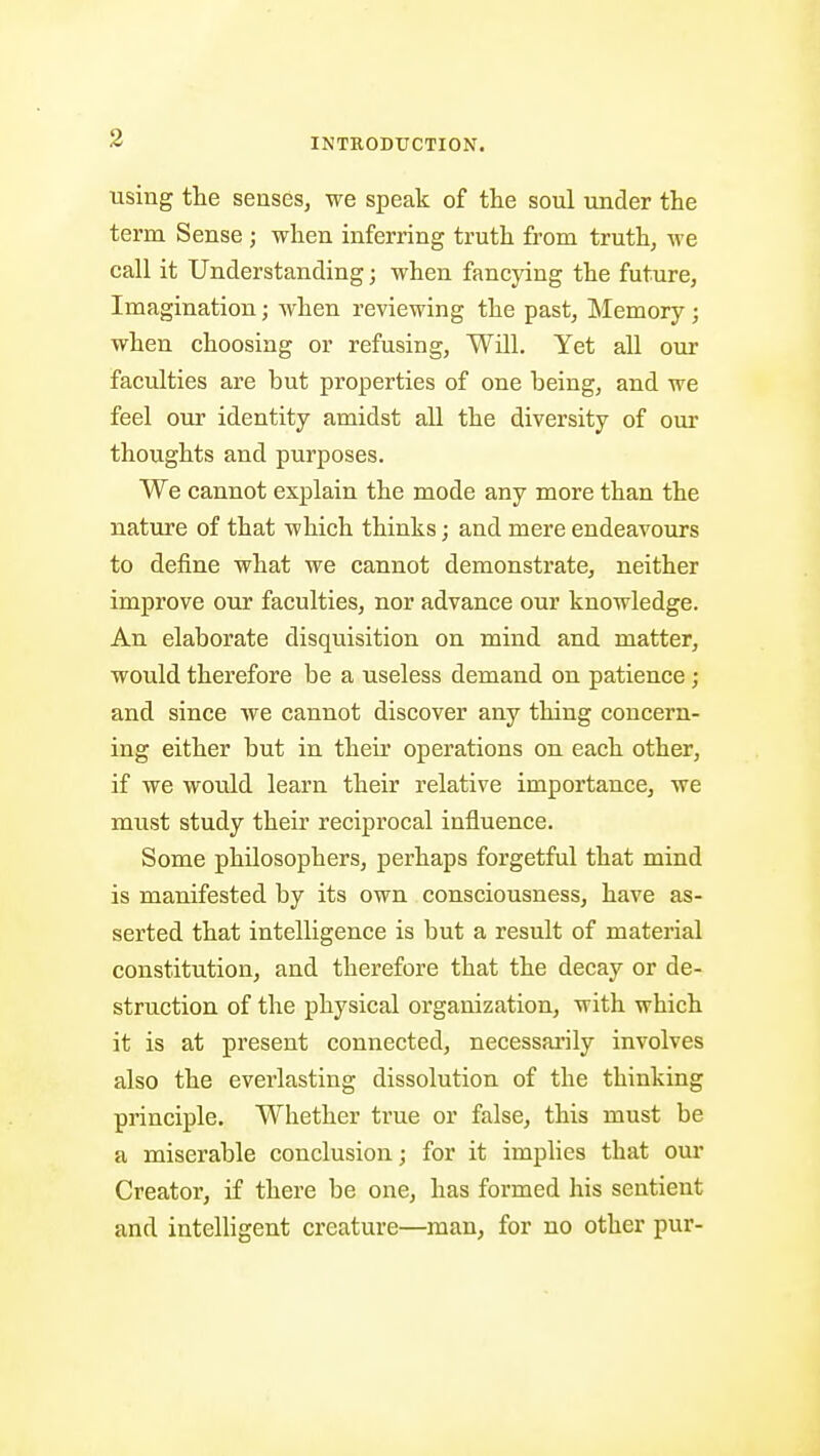 3 using the senses, we speak of the soul under the term Sense ; when inferring truth from truth, we call it Understanding; when fancying the future, Imagination; when reviewing the past. Memory; when choosing or refusing, Will. Yet all our faculties are but properties of one being, and we feel our identity amidst all the diversity of our thoughts and purposes. We cannot explain the mode any more than the nature of that which thinks; and mere endeavours to define what we cannot demonstrate, neither improve our faculties, nor advance our knowledge. An elaborate disquisition on mind and matter, would therefore be a useless demand on patience ; and since Ave cannot discover any thing concern- ing either but in their operations on each other, if we would learn their relative importance, we must study their reciprocal influence. Some philosophers, perhaps forgetful that mind is manifested by its own consciousness, have as- serted that intelligence is but a result of material constitution, and therefore that the decay or de- struction of the physical organization, with which it is at present connected, necessai'ily involves also the everlasting dissolution of the thinking principle. Whether true or false, this must be a miserable conclusion; for it implies that our Creator, if there be one, has formed his sentient and intelligent creature—man, for no other pur-