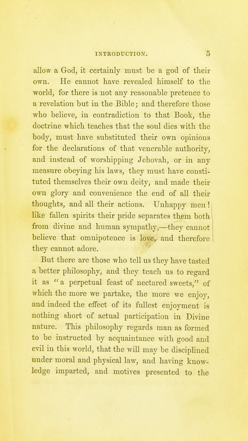 allow a Godj it certainly must be a god of their own. He cannot have revealed himself to the worldj for there is not any reasonable pretence to a revelation but in the Bible; and therefore those who believe, in contradiction to that Book, the doctrine which teaches that the soul dies with the body, must have substituted their own opinions for the declarations of that venerable authority, and instead of worshipping Jehovah, or in any measure obeying his laws, they must have consti- tuted themselves their own deity, and made their own glory and convenience the end of all their thoughts, and all their actions. Unhappy men ! like fallen spirits their pride separates them both from divine and human sympathy,—they cannot believe that omnipotence is lov^e^ and therefore they cannot adore. But there are those who tell us they have tasted a better philosophy, and they teach us to regard it as  a perpetual feast of nectared sweets, of which the more we partake, the more we enjoj^, and indeed the effect of its fullest enjoyment is nothing short of actual participation in Divine nature. This philosophy regards man as formed to be instructed by acquaintance with good and evil in this world, that the will may be disciphned under moral and physical law, and having know- ledge imparted, and motives presented to the