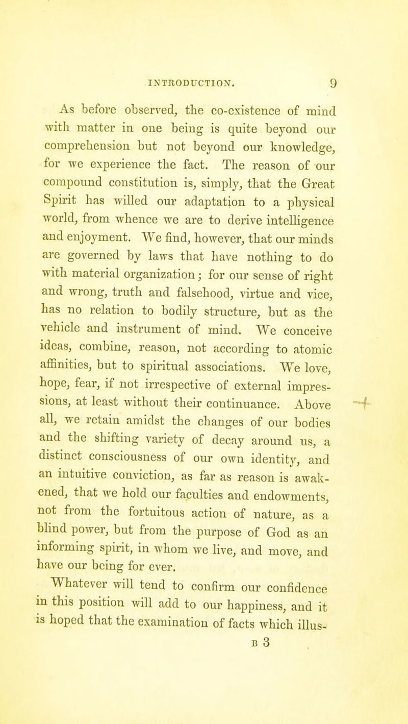 As before observed, the co-existence of mind ■with matter in one being is quite beyond our comprehension but not beyond our knowledge, for we experience the fact. The reason of our compound constitution is, simply, that the Great Spirit has willed our adaptation to a physical world, from whence we are to derive inteUigence and enjoyment. We find, however, that our minds are governed by laws that have nothing to do with material organization; for our sense of right and wrong, truth and falsehood, virtue and vice, has no relation to bodily structure, but as the vehicle and instrument of mind. We conceive ideas, combine, reason, not according to atomic affinities, but to spiritual associations. We love, hope, fear, if not irrespective of external impres- sions, at least without their continuance. Above all, we retain amidst the changes of our bodies and the shifting variety of decay around us, a distinct consciousness of our own identitj^, and an intuitive conviction, as far as reason is awak- ened, that we hold our faculties and endowments, not from the fortuitous action of nature, as a blind power, but from the purpose of God as an informing spirit, in whom we live, and move, and have our being for ever. Whatever will tend to confirm our confidence in this position will add to our happiness, and it is hoped that the examination of facts which illus-