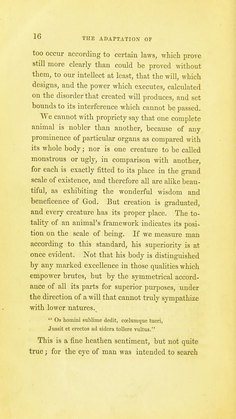 THE ADAPTATION OF too occur according to certain laws, which prove still more clearly than could be proved without them, to our intellect at least, that the will, which designs, and the power which executes, calculated on the disorder that created will produces, and set bounds to its interference which cannot be passed. We cannot with propriety say that one complete animal is nobler than another, because of any prominence of particular organs as compared with its whole body; nor is one creature to be called monstrous or ugly, in comparison with another, for each is exactly fitted to its place in the grand scale of existence, and therefore all are alike beau- tiful, as exhibiting the wonderful wisdom and beneficence of God. But creation is graduated, and every creature has its proper place. The to- tality of an animal's framework indicates its posi- tion on the scale of being. If we measure man according to this standard, his superiority is at once evident. Not that his body is distinguished by any marked excellence in those quahties which empower brutes, but by the symmetrical accord- ance of aU its parts for superior purposes, under the direction of a will that cannot truly sympathize with lower natures.  Os homini sublime dedit, ccelumque tueri, Jussit et erectos ad sidera tollere vultus. This is a fine heathen sentiment, but not quite true; for the eye of man was intended to search