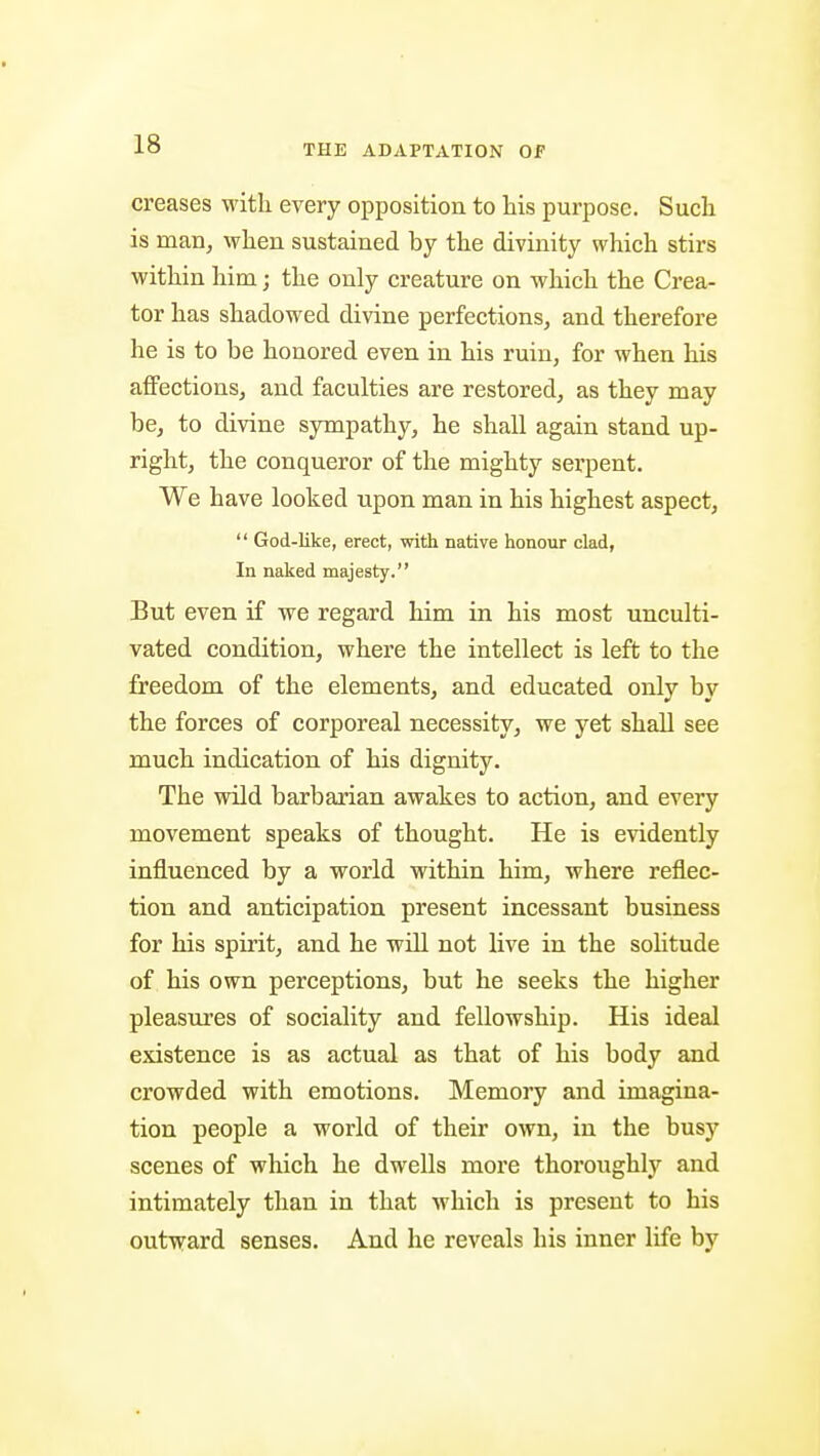 creases with every opposition to his purpose. Such is manj when sustained by the divinity which stirs within him; the only creature on which the Crea- tor has shadowed divine perfections, and therefore he is to be honored even in his ruin, for when his aflPections, and faculties are restored, as they may be, to divine sympathy, he shall again stand up- right, the conqueror of the mighty serpent. We have looked upon man in his highest aspect,  God-like, erect, with native honour clad, In naked majesty. But even if we regard him in his most unculti- vated condition, where the intellect is left to the freedom of the elements, and educated only by the forces of corporeal necessity, we j^et shall see much indication of his dignity. The wild barbarian awakes to action, and every movement speaks of thought. He is evidently influenced by a world within him, where reflec- tion and anticipation present incessant business for his spirit, and he will not live in the solitude of his own perceptions, but he seeks the higher pleasures of sociality and fellowship. His ideal existence is as actual as that of his body and crowded with emotions. Memory and imagina- tion people a world of their own, in the busy scenes of which he dwells more thoroughly and intimately than in that which is present to his outward senses. And he reveals his inner life by