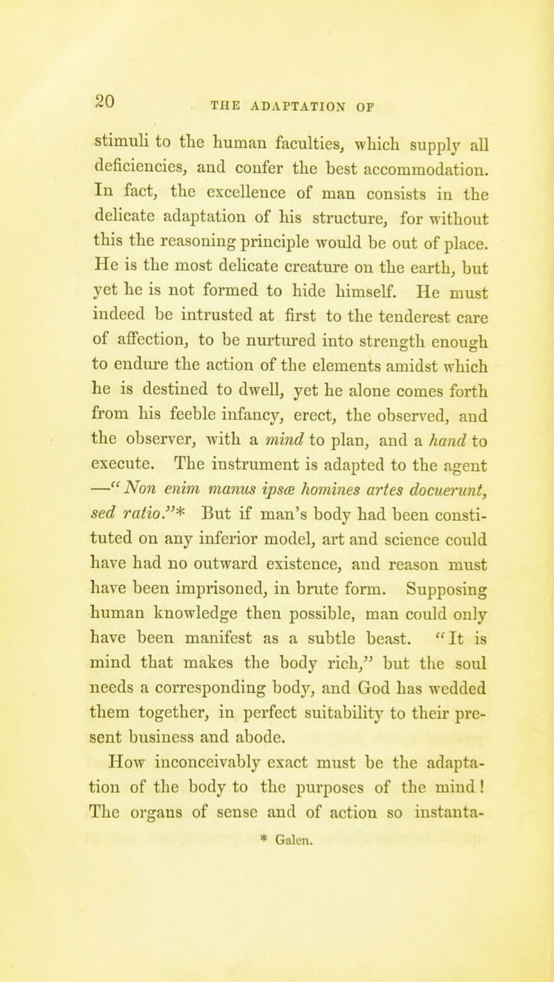 stimuli to the human faculties, which supply all deficiencies, and confer the best accommodation. In fact, the excellence of man consists in the delicate adaiotation of his structure, for without this the reasoning principle would be out of place. He is the most delicate creature on the earth, but yet he is not formed to hide himself. He must indeed be intrusted at first to the tenderest care of affection, to be nurtured into strength enough to endure the action of the elements amidst which he is destined to dwell, yet he alone comes forth from his feeble infancy, erect, the observed, and the observer, with a mind to plan, and a hand to execute. The instrument is adapted to the agent — Non enim manus ipsce homines artes docuerunt, sed ratio.* But if man's body had been consti- tuted on any inferior model, art and science could have had no outward existence, and reason must have been imprisoned, in brute form. Supposing human knowledge then possible, man could only have been manifest as a subtle beast. It is mind that makes the body rich, but the soul needs a corresponding body, and God has wedded them together, in perfect suitability to their pre- sent business and abode. How inconceivably exact must be the adapta- tion of the body to the purposes of the mind! The organs of sense and of action so instanta- * Galen.