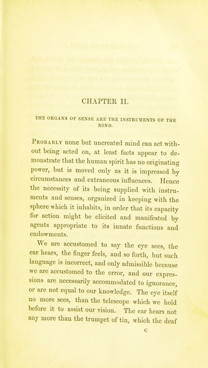 THE ORGANS OF SENSE ARE THE INSTRUMENTS OF THE MIND. Probably none but uncreated mind can act with- out being acted on, at least facts appear to de- monstrate that the human spirit has no originating power, but is moved only as it is impressed by circumstances and extraneous influences. Hence the necessity of its being supphed with instru- ments and senses, organized in keeping with the sphere which it inhabits, in order that its capacity for action might be elicited and manifested by agents appropriate to its innate functions and endowments. We are accustomed to say the eye sees, the ear hears, the finger feels, and so forth, but such language is incorrect, and only admissible because we are accustomed to the error, and our expres- sions are necessarOy accommodated to ignorance, or are not equal to our knowledge. The eye itself no more sees, than the telescope which we hold before it to assist our vision. The ear hears not any more than the trumpet of tin, which the deaf c