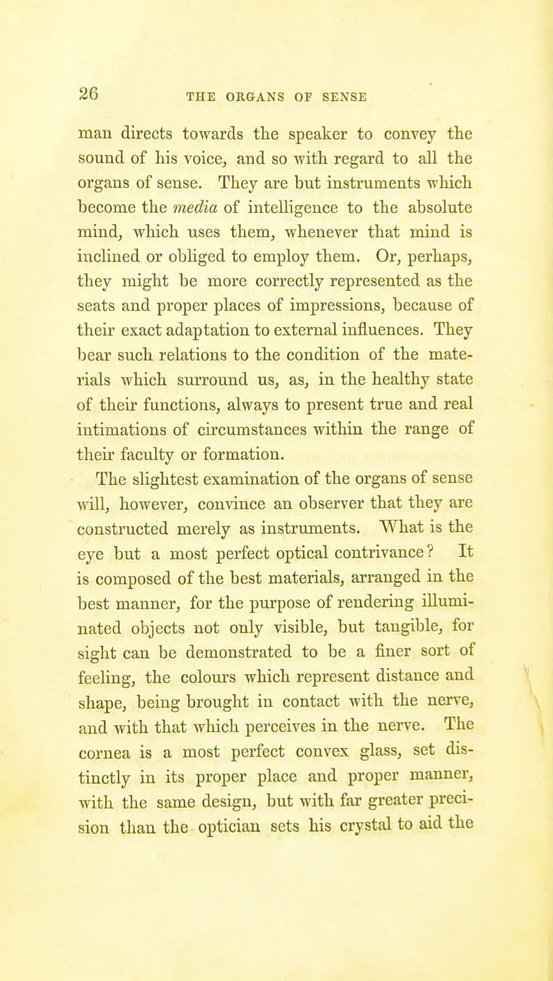 man directs towards the speaker to convey the sound of his voice, and so with regard to all the organs of sense. They are but instruments which become the media of intelligence to the absolute mind, which uses them, whenever that mind is inchned or obhged to employ them. Or, perhaps, they might be more correctly represented as the seats and proper places of impressions, because of their exact adaptation to external influences. They bear such relations to the condition of the mate- rials which surround us, as, in the healthy state of their functions, always to present true and real intimations of circumstances within the range of their faculty or formation. The slightest examination of the organs of sense will, however, convince an observer that they are constructed merely as instruments. What is the eye but a most perfect optical contrivance ? It is composed of the best materials, arranged in the best manner, for the purpose of rendering illumi- nated objects not only visible, but tangible, for sight can be demonstrated to be a finer sort of feeling, the colours which represent distance and shape, being brought in contact with the nerve, and with that which perceives in the nerve. The cornea is a most perfect convex glass, set dis- tinctly in its proper place and proper manner, with the same design, but with far greater preci- sion than the optician sets his crystal to aid the t