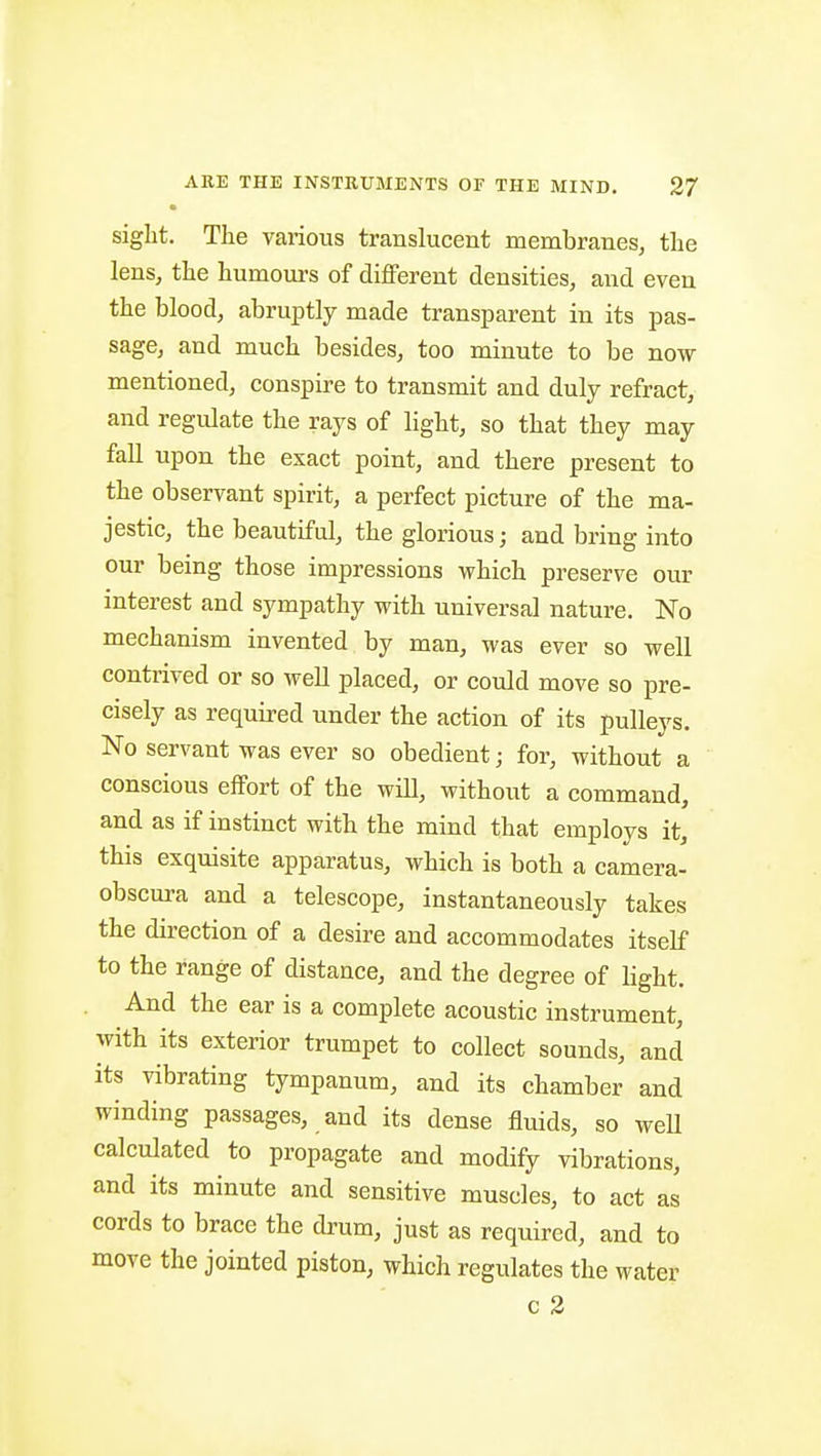 • siglit. The various translucent membranes^ tlie lens, the humours of different densities, and even the blood, abruptly made transparent in its pas- sage, and much besides, too minute to be now mentioned, conspire to transmit and duly refract, and regulate the rays of light, so that they may fall upon the exact point, and there present to the observant spirit, a perfect picture of the ma- jestic, the beautiful, the glorious; and bring into our being those impressions which preserve our interest and sympathy with universal nature. No mechanism invented by man, was ever so well contrived or so well placed, or could move so pre- cisely as required under the action of its pulleys. No servant was ever so obedient; for, without a conscious elfort of the will, without a command, and as if instinct with the mind that employs it, this exquisite apparatus, which is both a camera- obscura and a telescope, instantaneously takes the direction of a desire and accommodates itself to the range of distance, and the degree of light. And the ear is a complete acoustic instrument, with its exterior trumpet to collect sounds, and its vibrating tympanum, and its chamber and winding passages, and its dense fluids, so well calculated to propagate and modify vibrations, and its minute and sensitive muscles, to act as cords to brace the drum, just as required, and to move the jointed piston, which regulates the water