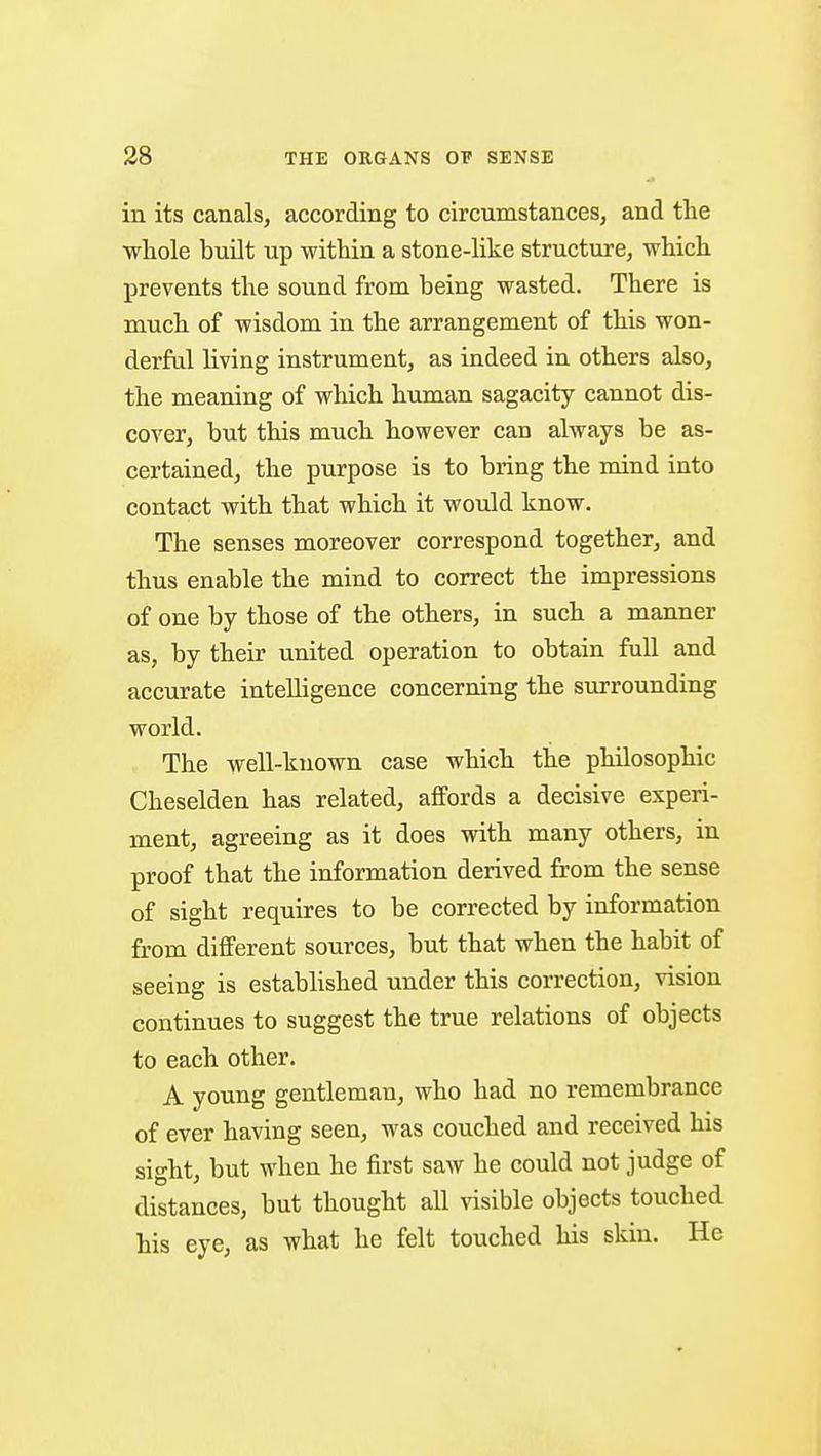 in its canals, according to circumstances, and the whole built up within a stone-like structure, which prevents the sound from being wasted. There is much of wisdom in the arrangement of this won- derful living instrument, as indeed in others also, the meaning of which human sagacity cannot dis- cover, but this much however can always be as- certained, the purpose is to bring the mind into contact with that which it would know. The senses moreover correspond together, and thus enable the mind to correct the impressions of one by those of the others, in such a manner as, by their united operation to obtain full and accurate intelligence concerning the surrounding world. The well-known case which the philosophic Cheselden has related, affords a decisive experi- ment, agreeing as it does with many others, in proof that the information derived from the sense of sight requires to be corrected by information from different sources, but that when the habit of seeing is established under this correction, vision continues to suggest the true relations of objects to each other. A young gentleman, who had no remembrance of ever having seen, was couched and received his sight, but when he first saw he could not judge of distances, but thought all visible objects touched his eye, as what he felt touched his skin. He