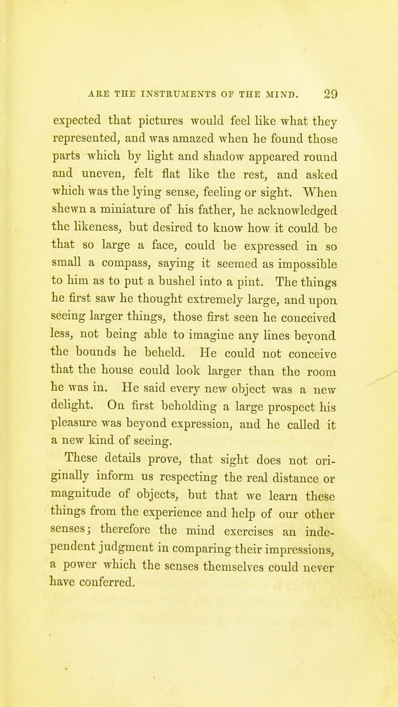 expected that pictures would feel like what they representedj and was amazed when he found those parts which by light and shadow appeared round and uneven, felt flat like the rest, and asked which was the lying sense, feeling or sight. When shewn a miniature of his father, he acknowledged the likeness, but desired to know how it could be that so large a face, could be expressed in so small a compass, saying it seemed as impossible to him as to put a bushel into a pint. The things he first saw he thought extremely large, and upon seeing larger things, those first seen he conceived less, not being able to imagine any lines beyond the bounds he beheld. He could not conceive that the house could look larger than the room he was in. He said every new object was a new delight. On first beholding a large prospect his pleasure was beyond expression, and he called it a new kind of seeing. These details prove, that sight does not ori- ginally inform us respecting the real distance or magnitude of objects, but that we learn these things from the experience and help of our other senses; therefore the mind exercises an inde- pendent judgment in comparing their impressions, a power which the senses themselves could never have conferred.