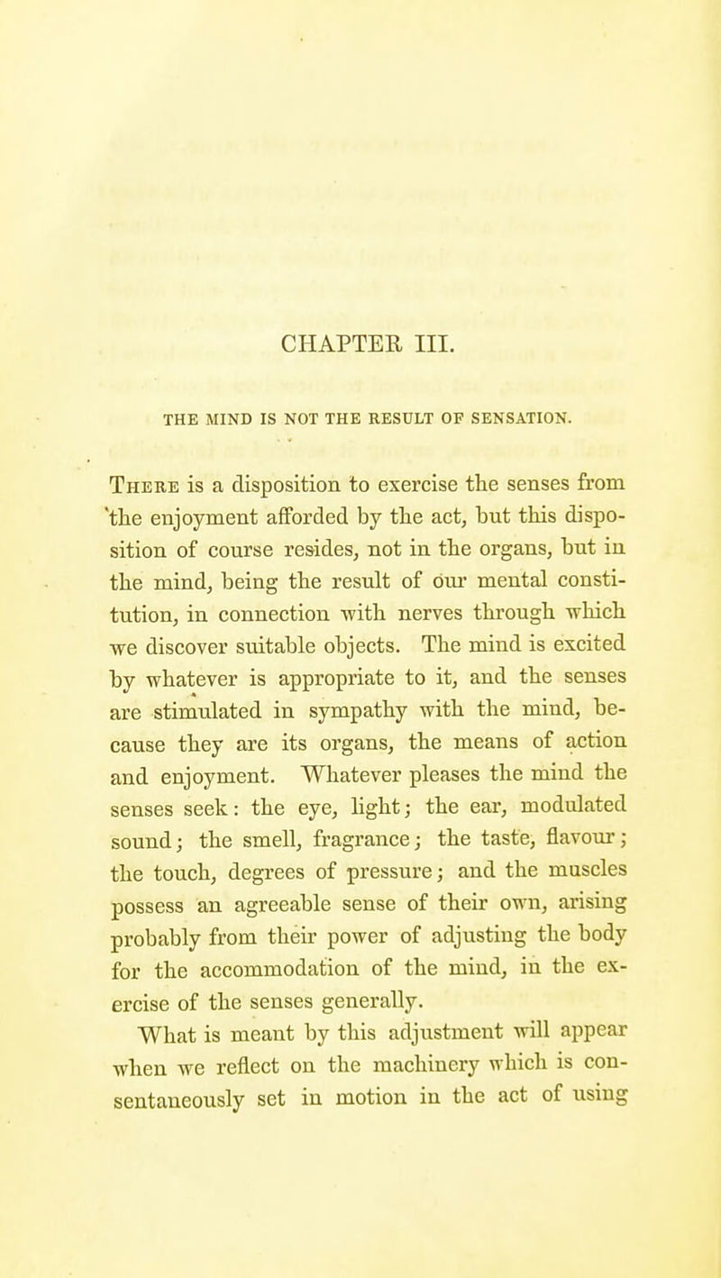THE MIND IS NOT THE RESULT OF SENSATION. There is a disposition to exercise the senses from 'the enjoyment afforded by the act, but this dispo- sition of course resides, not in the organs, but in the mind, being the result of dm- mental consti- tution, in connection with nerves through which we discover suitable objects. The mind is excited by whatever is appropriate to it, and the senses are stimulated in sympathy with the mind, be- cause they are its organs, the means of action and enjoyment. Whatever pleases the mind the senses seek: the eye, light; the ear, modulated sound; the smell, fragrance; the taste, flavour; the touch, degrees of pressure; and the muscles possess an agreeable sense of their own, arising probably from their power of adjusting the body for the accommodation of the mind, in the ex- ercise of the senses generally. What is meant by this adjustment will appear when we reflect on the machinery which is con- sentaneously set in motion in the act of using I