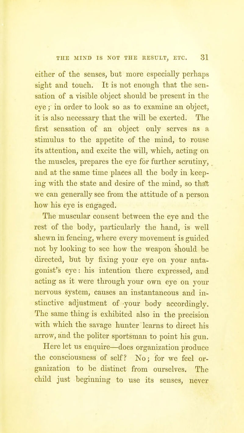 either of the senses, but more especially perhaps sight and touch. It is not enough that the sen- sation of a visible object should be present in the eye; in order to look so as to examine an object, it is also necessary that the will be exerted. The first sensation of an object only serves as a stimulus to the appetite of the mind, to rouse its attention, and excite the will, which, acting on the muscles, prepares the eye for further scrutiny, and at the same time places all the body in keep- ing with the state and desire of the mind, so that we can generally see from the attitude of a person how his eye is engaged. The muscular consent between the eye and the rest of the body, particularly the hand, is well shewn in fencing, where every movement is guided not by looking to see how the weapon should be directed, but by fixing your eye on your anta- gonist's eye: his intention there expressed, and acting as it were through your own eye on your nervous system, causes an instantaneous and in- stinctive adjustment of -your body accordingly. The same thing is exhibited also in the precision with which the savage hunter learns to direct his arrow, and the politer sportsman to point his gun. Here let us enquire—does organization produce the consciousness of self? No; for we feel or- ganization to be distinct from ourselves. The cliild just beginning to use its senses, never