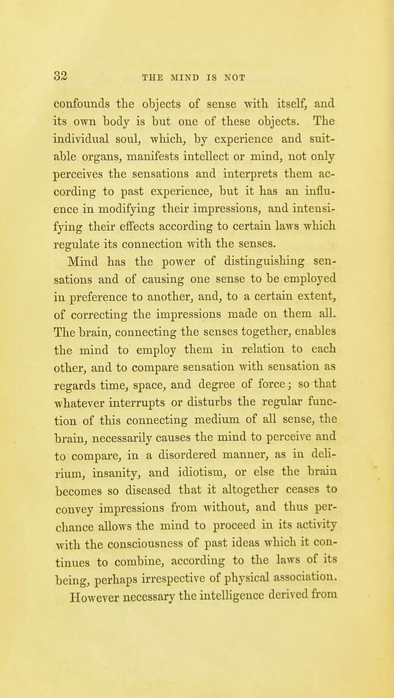 33 confounds tlie objects of sense ■with itself, and its own body is but one of these objects. The individual soul, which, by experience and suit- able organs, manifests intellect or mind, not only perceives the sensations and interprets them ac- cording to past experience, but it has an influ- ence in modifying their impressions, and intensi- fying their effects according to certain laws which regulate its connection with the senses. Mind has the power of distinguishing sen- sations and of causing one sense to be employed in preference to another, and, to a certain extent, of correcting the impressions made on them all. The brain, connecting the senses together, enables the mind to employ them in relation to each other, and to compare sensation with sensation as regards time, space, and degree of force; so that whatever interrupts or disturbs the regular func- tion of this connecting medium of all sense, the brain, necessarily causes the mind to perceive and to compare, in a disordered manner, as in deli- rium, insanity, and idiotism, or else the brain becomes so diseased that it altogether ceases to convey impressions from without, and thus per- chance allows the mind to proceed in its activity with the consciousness of past ideas which it con- tinues to combine, according to the laws of its being, perhaps irrespective of physical association. However necessary the intelligence derived from