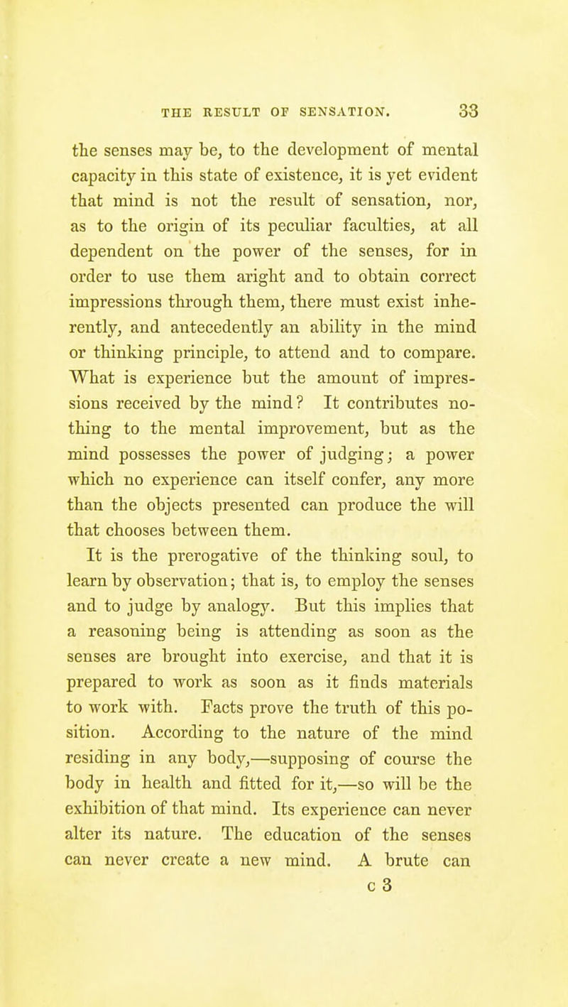 the senses may be, to the development of mental capacity in this state of existence, it is yet evident that mind is not the result of sensation, nor, as to the origin of its peculiar faculties, at all dependent on the power of the senses, for in order to use them aright and to obtain correct impressions through them, there must exist inhe- rently, and antecedently an ability in the mind or thinking principle, to attend and to compare. What is experience but the amount of impres- sions received by the mind ? It contributes no- thing to the mental improvement, but as the mind possesses the power of judging; a power which no experience can itself confer, any more than the objects presented can produce the will that chooses between them. It is the prerogative of the thinking soul, to learn by observation; that is, to employ the senses and to judge by analogy. But this implies that a reasoning being is attending as soon as the senses are brought into exercise, and that it is prepared to work as soon as it finds materials to work with. Facts prove the truth of this po- sition. According to the nature of the mind residing in any body,—supposing of course the body in health and fitted for it,—so will be the exhibition of that mind. Its experience can never alter its nature. The education of the senses can never create a new mind. A brute can