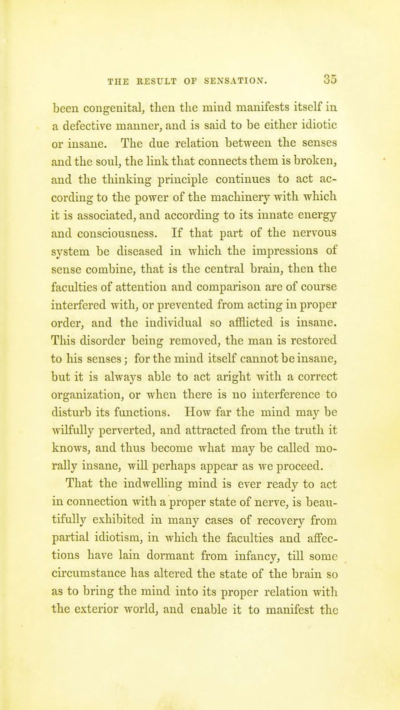 been congenital, then the mind manifests itself in a defective manner, and is said to be either idiotic or insane. The due relation between the senses and the soul, the link that connects them is broken, and the thinking principle continues to act ac- cording to the power of the machinery with which it is associated, and according to its innate energy and consciousness. If that part of the nervous system be diseased in which the impressions of sense combine, that is the central brain, then the faculties of attention and comparison are of course interfered with, or prevented from acting in proper order, and the individual so afllicted is insane. This disorder being removed, the man is restored to his senses; for the mind itself cannot be insane, but it is always able to act aright with a correct organization, or when there is no interference to disturb its functions. How far the mind may be wilfully perverted, and attracted from the truth it knows, and thus become what may be called mo- rally insane, will perhaps appear as we proceed. That the indwelling mind is ever ready to act in connection with a proper state of nerve, is beau- tifully exhibited in many cases of recovery from partial idiotism, in which the faculties and affec- tions have lain dormant from infancy, till some circumstance has altered the state of the brain so as to bring the mind into its proper relation with the exterior world, and enable it to manifest the