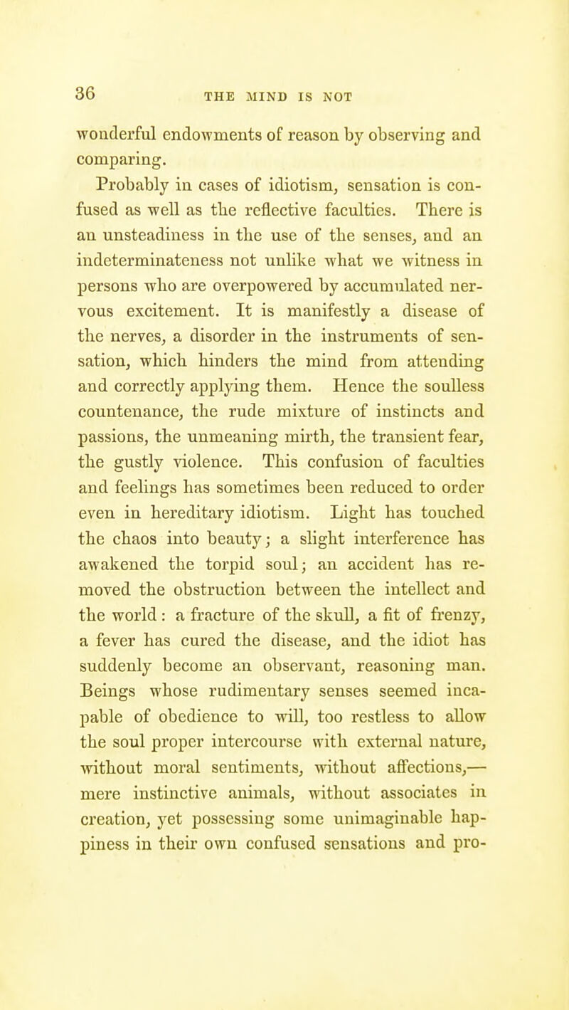 wonderful endowments of reason by observing and comparing. Probably in cases of idiotism, sensation is con- fused as well as tbe reflective faculties. There is an unsteadiness in the use of the senses,, and an indeterminateness not unlike what we witness in persons who are overpowered by accumulated ner- vous excitement. It is manifestly a disease of the nerves, a disorder in the instruments of sen- sation, which hinders the mind from attending and correctly applying them. Hence the soulless countenance, the rude mixture of instincts and passions, the unmeaning mirth, the transient fear, the gustly Adolence. This confusion of faculties and feelings has sometimes been reduced to order even in hereditary idiotism. Light has touched the chaos into beauty; a slight interference has awakened the torpid soul; an accident has re- moved the obstruction between the intellect and the world : a fracture of the skull, a fit of frenzy, a fever has cured the disease, and the idiot has suddenly become an observant, reasoning man. Beings whose rudimentary senses seemed inca- pable of obedience to will, too restless to allow the soul proper intercourse with external nature, without moral sentiments, without affections,— mere instinctive animals, ^\dthout associates in creation, yet possessing some unimaginable hap- piness in their own confused sensations and pro-