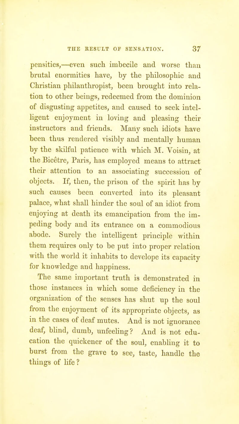pensities,—even such imbecile and worse than brutal enormities have, by the philosophic and Christian philanthropist, been brought into rela- tion to other beings, redeemed from the dominion of disgusting appetites, and caused to seek intel- ligent enjoyment in loving and pleasing their instructors and friends. Many such idiots have been thus rendered visibly and mentally human by the skilful patience with which M. Voisin, at the Bicetre, Paris, has employed means to attract their attention to an associating succession of objects. If, then, the prison of the spirit has by such causes been converted into its pleasant palace, what shall hinder the soul of an idiot from enjoying at death its emancipation from the im- peding body and its entrance on a commodious abode. Surely the intelhgent principle within them requires only to be put into proper relation with the world it inhabits to develope its capacity for knowledge and happiness. The same important truth is demonstrated in those instances in which some deficiency in the organization of the senses has shut up the soul from the enjoyment of its appropriate objects, as in the cases of deaf mutes. And is not ignorance deaf, bhnd, dumb, unfeehng? And is not edu- cation the quickener of the soul, enabling it to burst from the grave to see, taste, handle the things of life ?