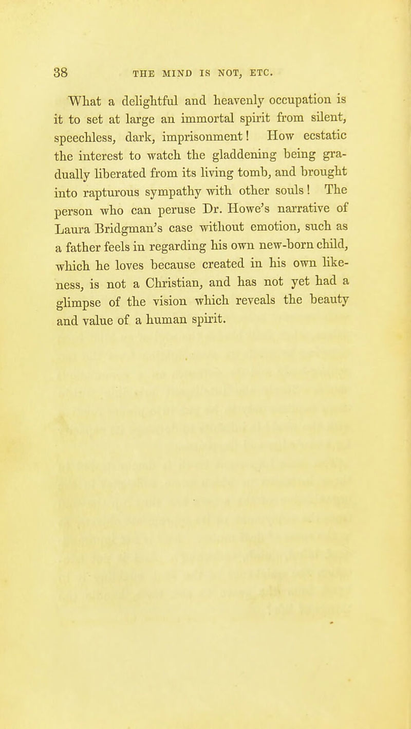 What a delightful and heavenly occupation is it to set at large an immortal spirit from silent, speechless, dark, imprisonment! How ecstatic the interest to watch the gladdening being gra- dually liberated from its living tomb, and brought into rapturous sympathy with other souls! The person who can peruse Dr. Howe's narrative of Laura Bridgman's case without emotion, such as a father feels in regarding his own new-born child, which he loves because created in his own like- ness, is not a Christian, and has not yet had a glimpse of the vision which reveals the beauty and value of a human spirit.