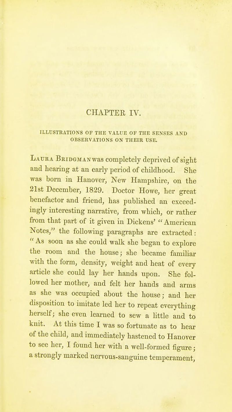 CHAPTER IV. ILLUSTRATIONS OF THE VALUE OF THE SENSES AND OBSERVATIONS ON THEIR USE. Laura BRiDGMANwas completely deprived of sight and hearing at an early period of childhood. She was born in Hanover, New Hampshire, on the 21st December, 1829. Doctor Howe, her great benefactor and friend, has published an exceed- ingly interesting narrative, from which, or rather from that part of it given in Dickens' American Notes, the following paragraphs are extracted: As soon as she conld walk she began to explore the room and the house; she became famihar with the form, density, weight and heat of every article she could lay her hands upon. She fol- lowed her mother, and felt her hands and arms as she was occupied about the house; and her disposition to imitate led her to repeat everything herself; she even learned to sew a little and to knit. At this time I was so fortunate as to hear of the child, and immediately hastened to Hanover to see her, I found her with a weU-formed figure; a strongly marked nervous-sanguine temperament,