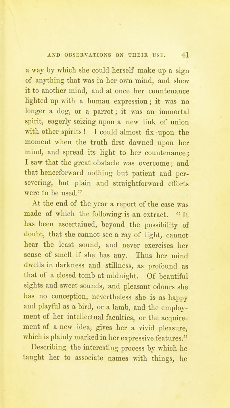 a way by which she could herself make up a sign of anything that was in her own mind, and shew it to another mind, and at once her countenance lighted up with a human expression; it was no longer a dog, or a parrot; it was an immortal spirit, eagerly seizing upon a new link of union with other spirits ! I could almost fix upon the moment when the truth first dawned upon her mind, and spread its light to her countenance; I saw that the great obstacle was overcome; and that henceforward nothing but patient and per- severing, but plain and straightforward efforts were to be used/' At the end of the year a report of the case was made of which the following is an extract. It has been ascertained, beyond the possibility of doubt, that she cannot see a ray of light, cannot hear the least sound, and never exercises her sense of smell if she has any. Thus her mind dwells in darkness and stillness, as profound as that of a closed tomb at midnight. Of beautiful sights and sweet sounds, and pleasant odours she has no conception, nevertheless she is as happy and playful as a bird, or a lamb, and the employ- ment of her intellectual faculties, or the acquire- ment of a new idea, gives her a vivid pleasure, which is plainly marked in her expressive features. Describing the interesting process by which he taught her to associate names with things, he