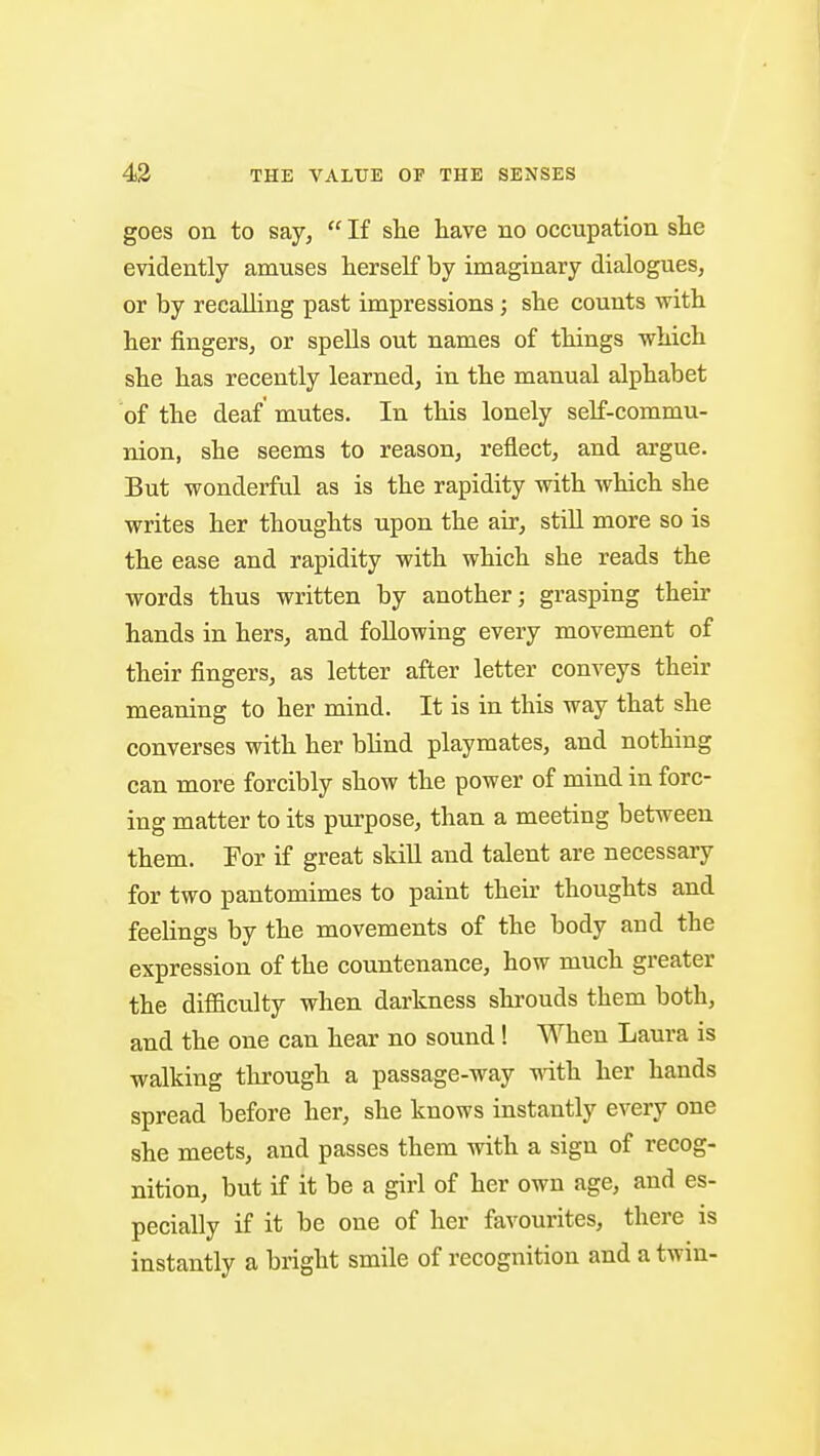 goes on to say, If she have no occupation she evidently amuses herself by imaginary dialogues, or by recalling past impressions ; she counts with her fingers, or spells out names of things which she has recently learned, in the manual alphabet of the deaf mutes. In this lonely self-commu- nion, she seems to reason, reflect, and argue. But wonderful as is the rapidity with which she writes her thoughts upon the air, still more so is the ease and rapidity with which she reads the words thus written by another; grasping their hands in hers, and following every movement of their fingers, as letter after letter conveys their meaning to her mind. It is in this way that she converses with her blind playmates, and nothing can more forcibly show the power of mind in forc- ing matter to its purpose, than a meeting between them. For if great skill and talent are necessary for two pantomimes to paint their thoughts and feelings by the movements of the body and the expression of the countenance, how much greater the difficulty when darkness shrouds them both, and the one can hear no sound! When Laura is walking through a passage-way -with, her hands spread before her, she knows instantly every one she meets, and passes them with a sign of recog- nition, but if it be a girl of her own age, and es- pecially if it be one of her favourites, there is instantly a bright smile of recognition and a twin-