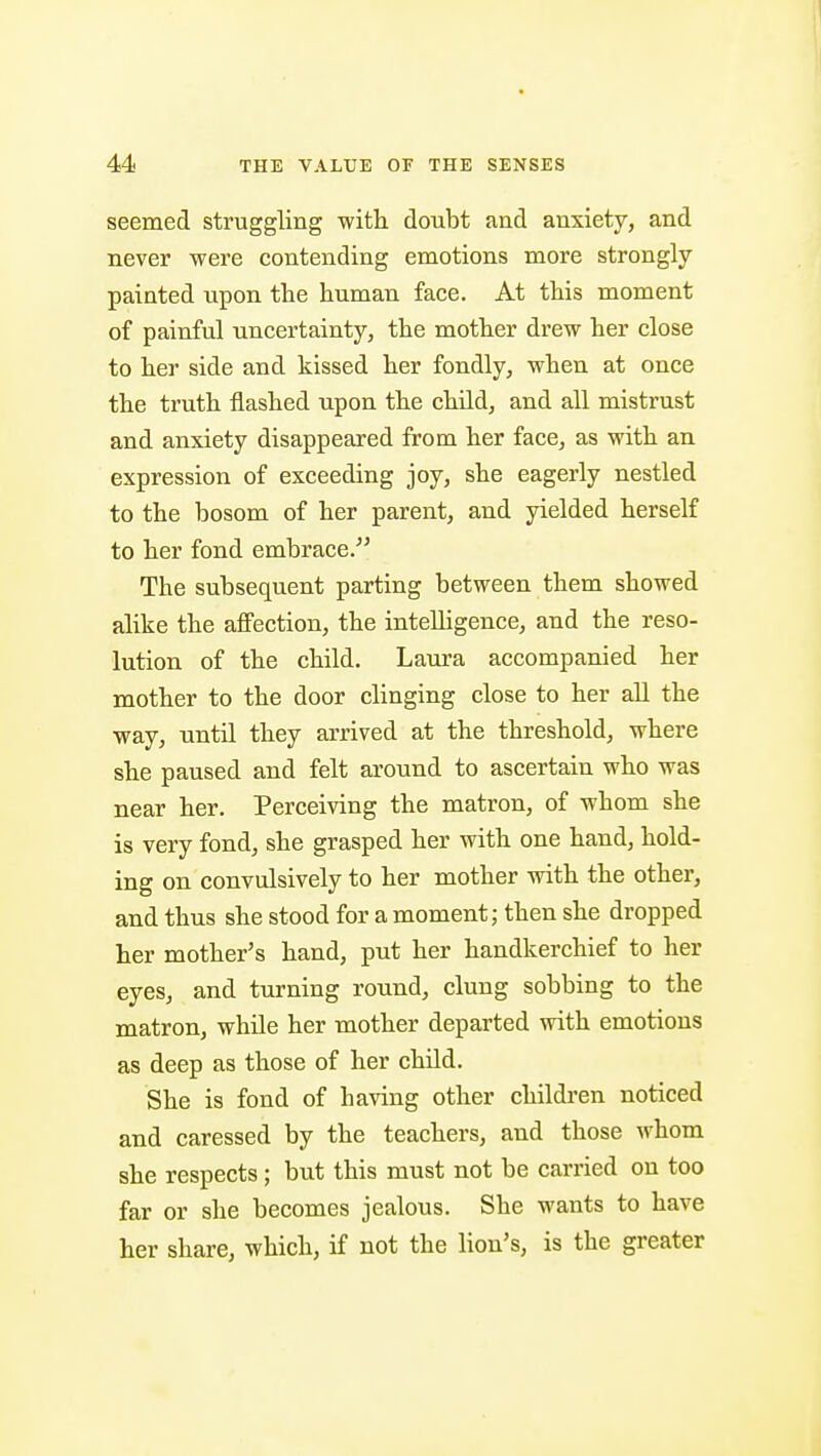 seemed struggling with doubt and anxiety, and never were contending emotions more strongly painted upon the human face. At this moment of painful uncertainty, the mother drew her close to her side and kissed her fondly, when at once the truth flashed upon the child, and all mistrust and anxiety disappeared from her face, as with an expression of exceeding joy, she eagerly nestled to the bosom of her parent, and yielded herself to her fond embrace. The subsequent parting between them showed alike the affection, the intelligence, and the reso- lution of the child. Laura accompanied her mother to the door clinging close to her all the way, until they arrived at the threshold, where she paused and felt around to ascertain who was near her. Perceiving the matron, of whom she is very fond, she grasped her with one hand, hold- ing on convulsively to her mother with the other, and thus she stood for a moment; then she dropped her mother's hand, put her handkerchief to her eyes, and turning round, clung sobbing to the matron, while her mother departed with emotions as deep as those of her child. She is fond of having other children noticed and caressed by the teachers, and those whom she respects ; but this must not be carried on too far or she becomes jealous. She wants to have her share, which, if not the lion's, is the greater