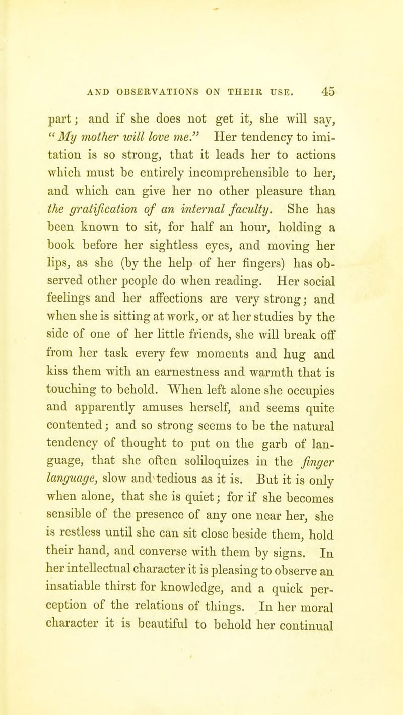 part; and if she does not get it, she will say, My mother will love me. Tier tendency to imi- tation is so strong, that it leads her to actions which must be entirely incomprehensible to her, and which can give her no other pleasure than the gratification of an internal faculty. She has been known to sit, for half an hour, holding a book before her sightless eyes, and moving her lips, as she (by the help of her fingers) has ob- served other people do when reading. Her social feehngs and her affections are very strong; and when she is sitting at work, or at her studies by the side of one of her little friends, she will break off from her task every few moments and hug and kiss them with an earnestness and warmth that is touching to behold. When left alone she occupies and apparently amuses herself, and seems quite contented; and so strong seems to be the natural tendency of thought to put on the garb of lan- guage, that she often soliloquizes in the finger language, slow and tedious as it is. But it is only when alone, that she is quiet; for if she becomes sensible of the presence of any one near her, she is restless until she can sit close beside them, hold their hand, and converse with them by signs. In her intellectual character it is pleasing to observe an insatiable thirst for knowledge, and a quick per- ception of the relations of things. In her moral character it is beautiful to behold her continual