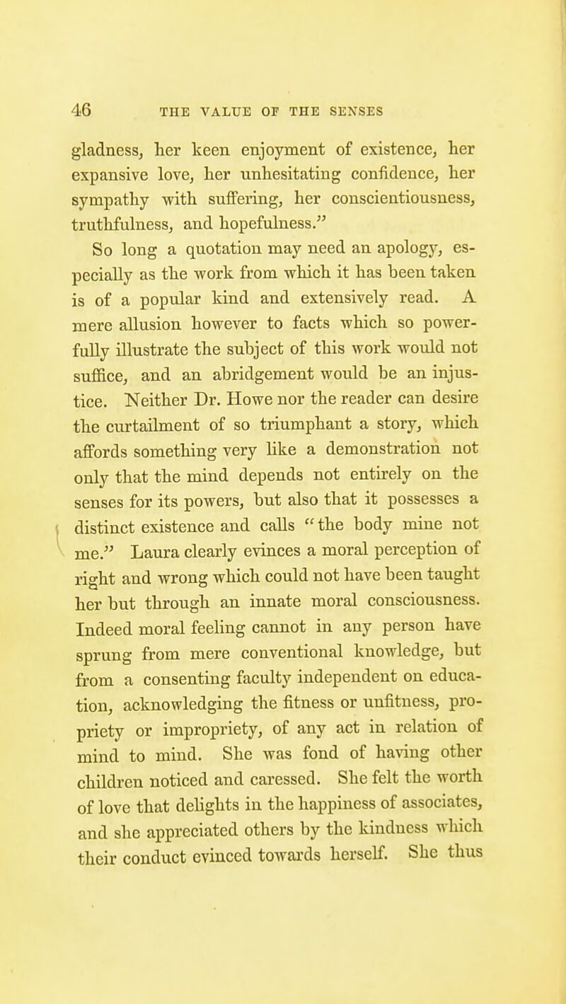 p 46 THE VALUE OF THE SENSES gladness, her keen enjoyment of existence, her expansive love, her unhesitating confidence, her sympathy with suffering, her conscientiousness, truthfulness, and hopefulness. So long a quotation may need an apology, es- pecially as the work from which it has been taken is of a popular kind and extensively read. A mere allusion however to facts which so power- fully illustrate the subject of this work would not suffice, and an abridgement would be an injus- tice. Neither Dr. Howe nor the reader can desire the curtailment of so triumphant a story, which affords something very like a demonstration not only that the mind depends not entirely on the senses for its powers, but also that it possesses a distinct existence and calls  the body mine not me. Laura clearly evinces a moral perception of right and wrong which could not have been taught her but through an innate moral consciousness. Indeed moral feeling cannot in any person have sprung from mere conventional knowledge, but from a consenting faculty independent on educa- tion, acknowledging the fitness or unfitness, pro- priety or impropriety, of any act in relation of mind to mind. She was fond of having other children noticed and caressed. She felt the worth of love that dehghts in the happiness of associates, and she appreciated others by the kindness which their conduct evinced towards herself. She thus 1