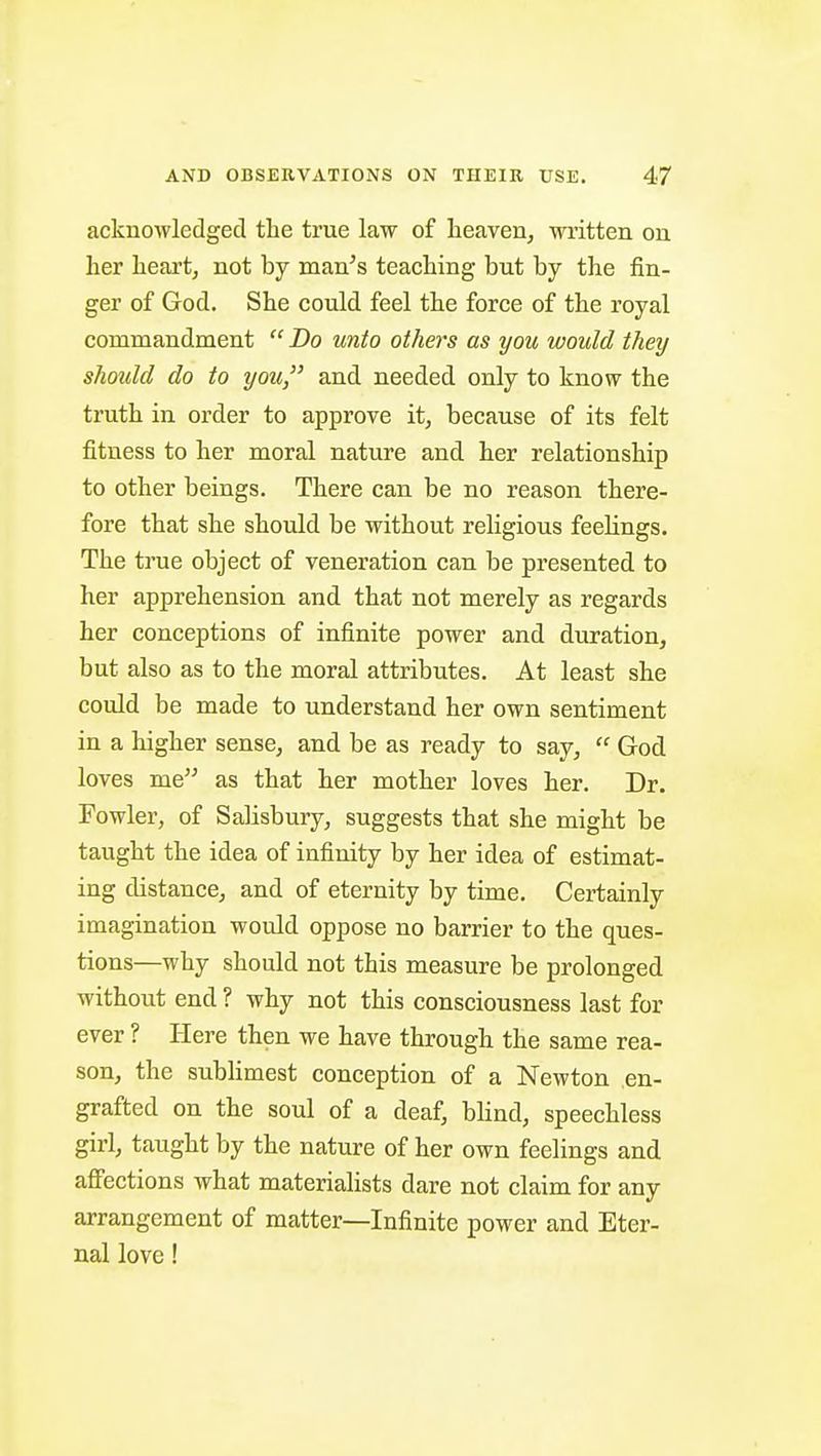 acknowledged the true law of heaven, wi'itten on her heart, not by man's teaching but by the fin- ger of God. She could feel the force of the royal commandment  Do unto others as you would they should do to you, and needed only to know the truth in order to approve it, because of its felt fitness to her moral nature and her relationship to other beings. There can be no reason there- fore that she should be without religious feeUngs. The true object of veneration can be presented to her apprehension and that not merely as regards her conceptions of infinite power and duration, but also as to the moral attributes. At least she could be made to understand her own sentiment in a higher sense, and be as ready to say,  God loves me as that her mother loves her. Dr. Fowler, of Salisbury, suggests that she might be taught the idea of infinity by her idea of estimat- ing distance, and of eternity by time. Certainly imagination would oppose no barrier to the ques- tions—why should not this measure be prolonged without end ? why not this consciousness last for ever ? Here then we have through the same rea- son, the sublimest conception of a Newton en- grafted on the soul of a deaf, blind, speechless girl, taught by the nature of her own feelings and affections what materialists dare not claim for any arrangement of matter—Infinite power and Eter- nal love!