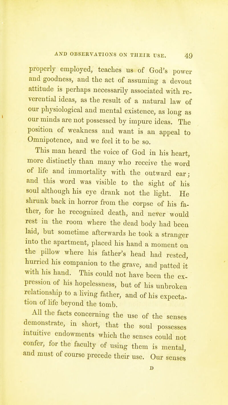 properly employed, teaches us of God's power and goodness, and the act of assuming a devout attitude is perhaps necessarily associated with re- verential ideas, as the result of a natural law of our physiological and mental existence, as long as our minds are not possessed by impure ideas. The position of weakness and want is an appeal to Omnipotence, and we feel it to be so. This man heard the voice of God in his heart, more distinctly than many who receive the word of life and immortahty with the outward ear; and this word was visible to the sight of his soul although his eye drank not the light. He shrunk back in horror from the corpse of his fa- ther, for he recognized death, and never would rest in the room where the dead body had been laid, but sometime afterwards he took a stranger into the apartment, placed his hand a moment''on the pillow where his father's head had rested, hurried his companion to the grave, and patted it with his hand. This could not have been the ex- pression of his hopelessness, but of his unbroken relationship to a living father, and of his expecta- tion of life beyond the tomb. All the facts concerning the use of the senses demonstrate, in short, that the soul possesses mtmtive endowments which the senses could not confer, for the faculty of using them is mental, and must of course precede their use. Our senses