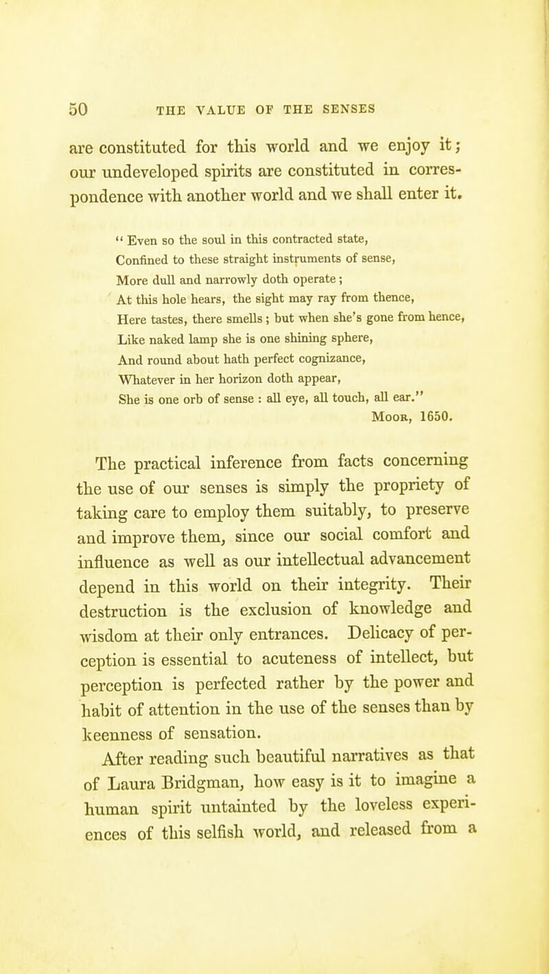 are constituted for this world and we enjoy it; our undeveloped spirits are constituted in corres- pondence witli another world and we shall enter it. Even so the soiil in this contracted state, Confined to these straight instniments of sense, More dull and narrowly doth operate; ' At this hole hears, the sight may ray from thence. Here tastes, there smells ; but when she's gone from hence, Like naked lamp she is one shining sphere, And round about hath perfect cognizance, Whatever in her horizon doth appear, She is one orb of sense : all eye, all touch, all ear. Moor, 1650. The practical inference from facts concerning the use of our senses is simply the propriety of taking care to employ them suitably, to preserve and improve them, since our social comfort and influence as well as our intellectual advancement depend in this world on their integrity. Then- destruction is the exclusion of knowledge and wisdom at their only entrances. Dehcacy of per- ception is essential to acuteness of intellect, but perception is perfected rather by the power and habit of attention in the use of the senses than by keenness of sensation. After reading such beautiful narratives as that of Laura Bridgman, how easy is it to imagine a human spirit untainted by the loveless experi- ences of this selfish world, and released from a