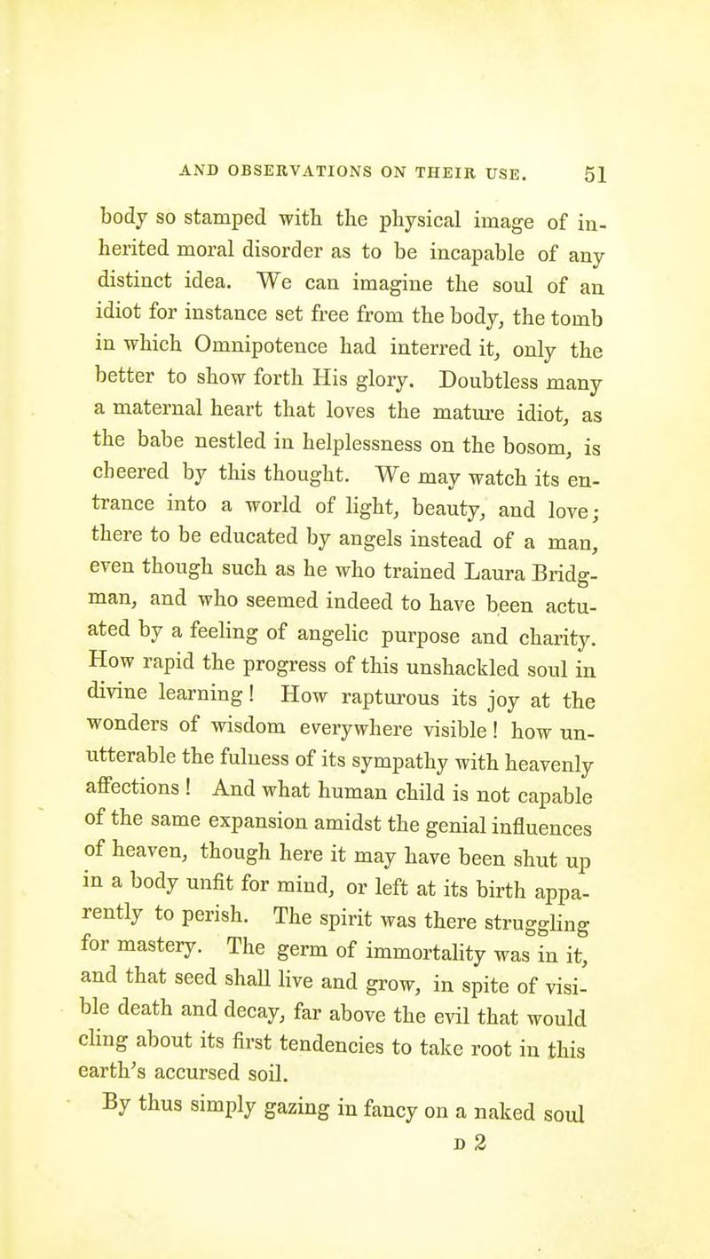 body so stamped with the physical image of in- herited moral disorder as to be incapable of any distinct idea. We can imagine the soul of an idiot for instance set free from the body, the tomb in which Omnipotence had interred it, only the better to show forth His glory. Doubtless many a maternal heart that loves the mature idiot, as the babe nestled in helplessness on the bosom, is cheered by this thought. We may watch its en- trance into a world of light, beauty, and love; there to be educated by angels instead of a man, even though such as he who trained Laura Bridg- man, and who seemed indeed to have been actu- ated by a feeling of angelic purpose and charity. How rapid the progress of this unshackled soul in divine learning! How rapturous its joy at the wonders of wisdom everywhere visible! how un- utterable the fulness of its sympathy with heavenly affections ! And what human child is not capable of the same expansion amidst the genial influences of heaven, though here it may have been shut up in a body unfit for mind, or left at its birth appa- rently to perish. The spirit was there struggling for mastery. The germ of immortality was in it, and that seed shaU Hve and grow, in spite of visi- ble death and decay, far above the evil that would chng about its first tendencies to take root in this earth's accursed soil. By thus simply gazing in fancy on a naked soul