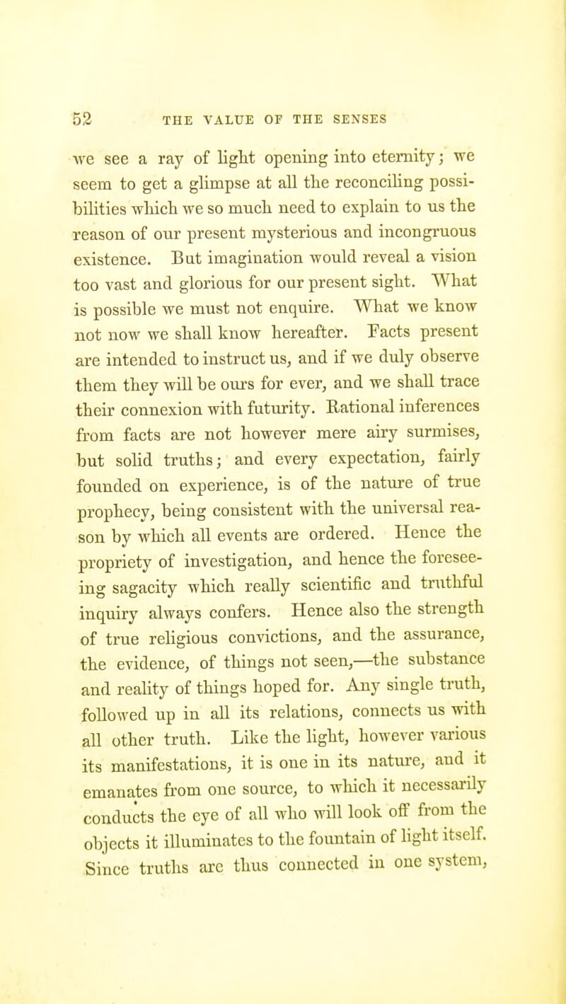 we see a ray of light opening into eternity; vre seem to get a glimpse at all the reconciling possi- bilities wliich we so much need to explain to us the reason of our present mysterious and incongruous existence. But imagination would reveal a vision too vast and glorious for our present sight. What is possible we must not enquire. What we know not now we shall know hereafter. Facts present are intended to instruct us, and if we duly observe them they will be ours for ever, and we shall trace their connexion with futurity. Rational inferences from facts are not however mere airy surmises, but solid truths; and every expectation, fairly founded on experience, is of the nature of true prophecy, being consistent with the universal rea- son by which all events are ordered. Hence the propriety of investigation, and hence the foresee- ing sagacity which really scientific and truthful inquiry always confers. Hence also the strength of true rehgious convictions, and the assurance, the evidence, of things not seen,—the substance and reality of things hoped for. Any single truth, followed up in all its relations, connects us with all other truth. Like the light, however various its manifestations, it is one in its natm-e, and it emanates from one source, to which it necessarily conducts the eye of all who will look off from the objects it iUuminates to the fountain of light itself. Since truths are thus connected in one system,