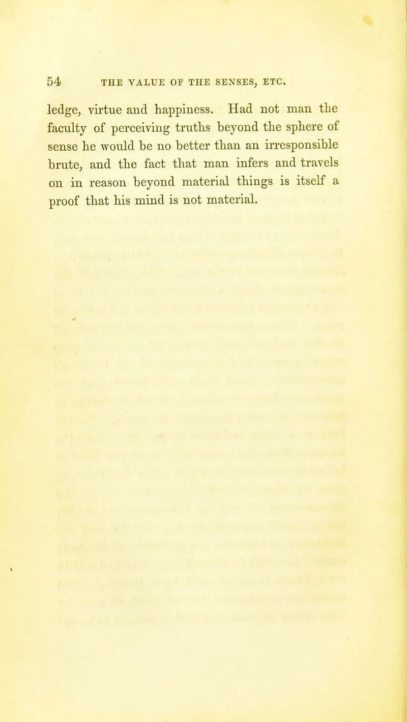 ledge, virtue and happiness. Had not man the faculty of perceiving truths beyond the sphere of sense he would be no better than an irresponsible brute, and the fact that man infers and travels on in reason beyond material things is itself a proof that his mind is not material.
