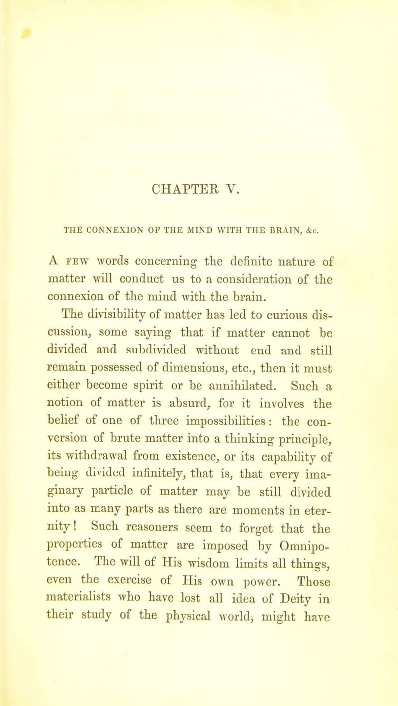 THE CONNEXION OF THE MIND WITH THE BRAIN, &c. A FEW words concerning the definite nature of matter will conduct us to a consideration of the connexion of the mind with the brain. The divisibility of matter has led to curious dis- cussion, some saying that if matter cannot be divided and subdivided without end and still remain possessed of dimensions, etc., then it must either become spirit or be annihilated. Such a notion of matter is absurd, for it involves the belief of one of three impossibilities: the con- version of brute matter into a thinking principle, its withdrawal from existence, or its capability of being divided infinitely, that is, that every ima- ginary particle of matter may be still divided into as many parts as there are moments in eter- nity ! Such reasoners seem to forget that the properties of matter are imposed by Omnipo- tence. The will of His wisdom limits all things, even the exercise of His own power. Those materiahsts who have lost all idea of Deity in their study of the physical world, might have