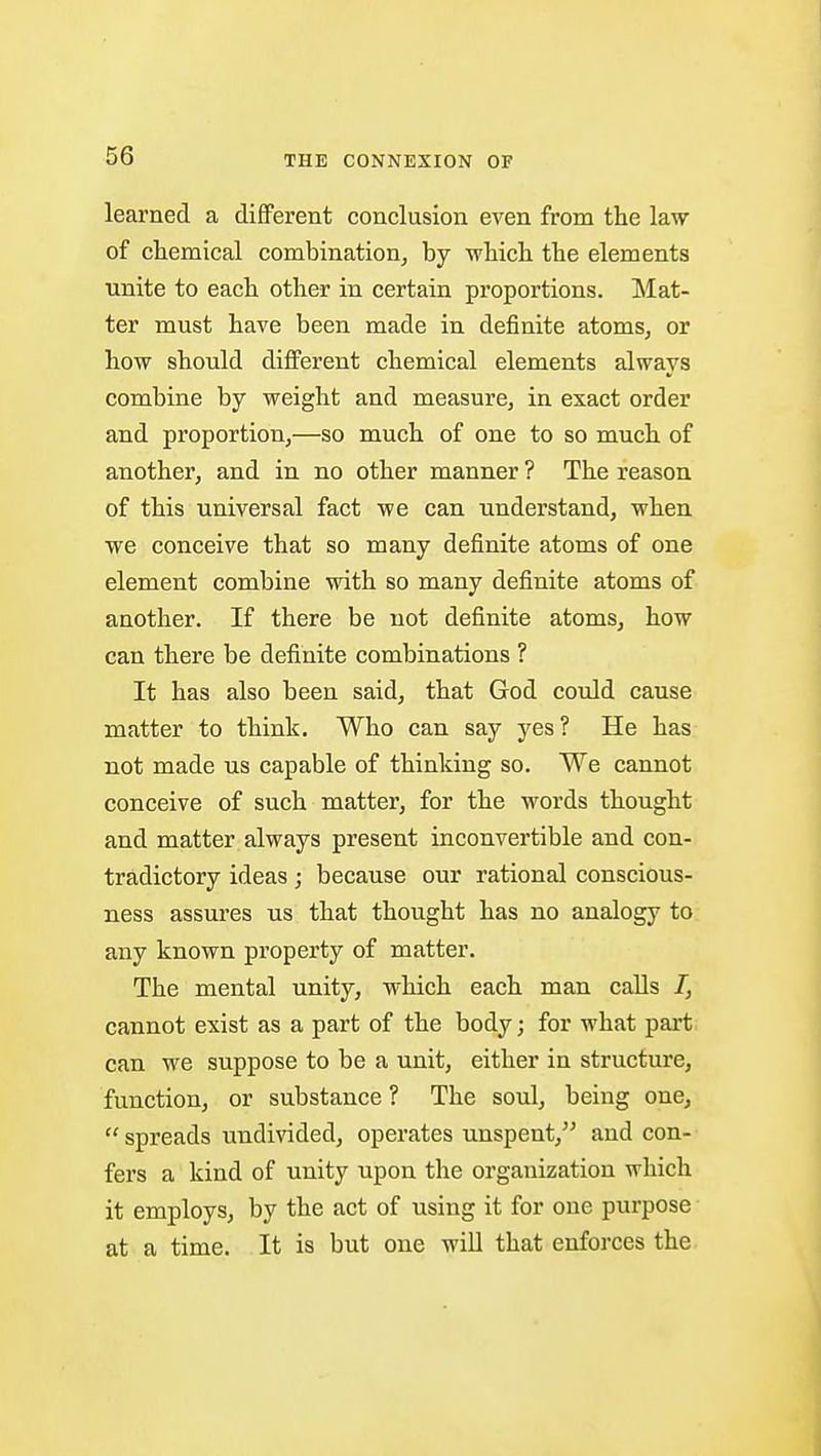 learned a different conclusion even from the law of chemical combination, by whicli the elements unite to each other in certain proportions. JMat- ter must have been made in definite atoms, or how should diflFerent chemical elements always combine by weight and measure, in exact order and proportion,—so much of one to so much of another, and in no other manner ? The reason of this universal fact we can understand, when we conceive that so many definite atoms of one element combine with so many definite atoms of another. If there be not definite atoms, how can there be definite combinations ? It has also been said, that God could cause matter to think. Who can say yes ? He has not made us capable of thinking so. We cannot conceive of such matter, for the words thought and matter always present inconvertible and con- tradictory ideas; because our rational conscious- ness assures us that thought has no analogy to any known property of matter. The mental unity, which each man calls /, cannot exist as a part of the body; for what part can M^e suppose to be a unit, either in structure, function, or substance ? The soul, being one, spreads undivided, operates unspent, and con- fers a kind of unity upon the organization which it employs, by the act of using it for one purpose at a time. It is but one wiU that enforces the