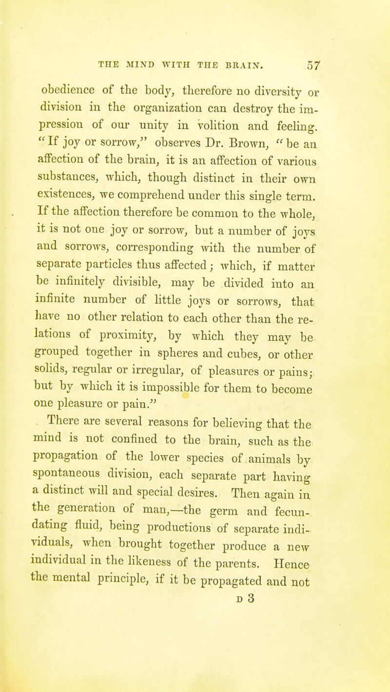 obedience of the body, therefore no diversity or division in the organization can destroy the im- pression of our unity in volition and feeling. If joy or sorrow/' observes Dr. Brown, be an affection of the brain, it is an affection of various substances, which, though distinct in their own existences, we comprehend under this single term. If the affection therefore be common to the whole, it is not one joy or sorrow, but a number of joys and sorrows, corresponding vrith the number of separate particles thus affected; which, if matter be infinitely divisible, may be divided into an infinite number of little joys or sorrows, that have no other relation to each other than the re- lations of proximity, by which they may be grouped together in spheres and cubes, or other solids, regular or irregular, of pleasures or pains; but by which it is impossible for them to become one pleasure or pain. There are several reasons for believing that the mind is not confined to the brain, such as the propagation of the lower species of animals by spontaneous division, each separate part having a distinct will and special desires. Then again in the generation of man,—the germ and fecun- dating fluid, being productions of separate indi- viduals, when brought together produce a new individual in the likeness of the parents. Hence the mental principle, if it be propagated and not