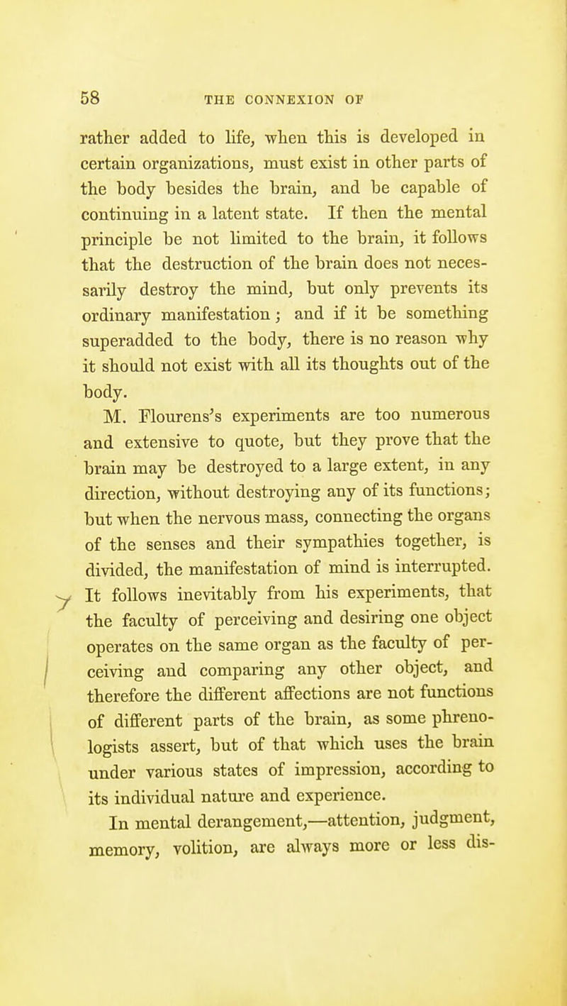 rather added to life, •when this is developed in certain organizations, must exist in other parts of the body besides the brain, and be capable of continuing in a latent state. If then the mental principle be not limited to the brain, it foUows that the destruction of the brain does not neces- sarily destroy the mind, but only prevents its ordinary manifestation; and if it be something superadded to the body, there is no reason -why it should not exist with all its thoughts out of the body. M. Mourens's experiments are too numerous and extensive to quote, but they prove that the brain may be destroyed to a large extent, in any direction, without destroying any of its functions; but when the nervous mass, connecting the organs of the senses and their sympathies together, is divided, the manifestation of mind is interrupted. It follows inevitably from his experiments, that the faculty of perceiving and desiring one object operates on the same organ as the faculty of per- ceiving and comparing any other object, and therefore the different affections are not functions of different parts of the brain, as some phreno- logists assert, but of that which uses the brain under various states of impression, according to its individual nature and experience. In mental derangement,—attention, judgment, memory, volition, are always more or less dis-