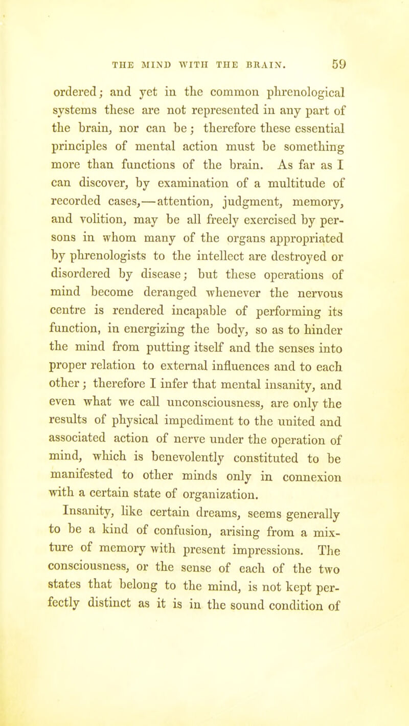 ordered; and yet in the common phrenological systems these are not represented in any part of the brain, nor can be; therefore these essential principles of mental action must be something more than functions of the brain. As far as I can discover, by examination of a multitude of recorded cases,—attention, judgment, memory, and volition, may be all freely exercised by per- sons in whom many of the organs appropriated by phrenologists to the intellect are destroyed or disordered by disease; but these operations of mind become deranged whenever the nervous centre is rendered incapable of performing its function, in energizing the body, so as to hinder the mind from putting itself and the senses into proper relation to external influences and to each other; therefore I infer that mental insanity, and even what we call unconsciousness, are only the results of physical impediment to the united and associated action of nerve under the operation of mind, which is benevolently constituted to be manifested to other minds only in connexion with a certain state of organization. Insanity, like certain dreams, seems generally to be a kind of confusion, arising from a mix- ture of memory with present impressions. The consciousness, or the sense of each of the two states that belong to the mind, is not kept per- fectly distinct as it is in the sound condition of
