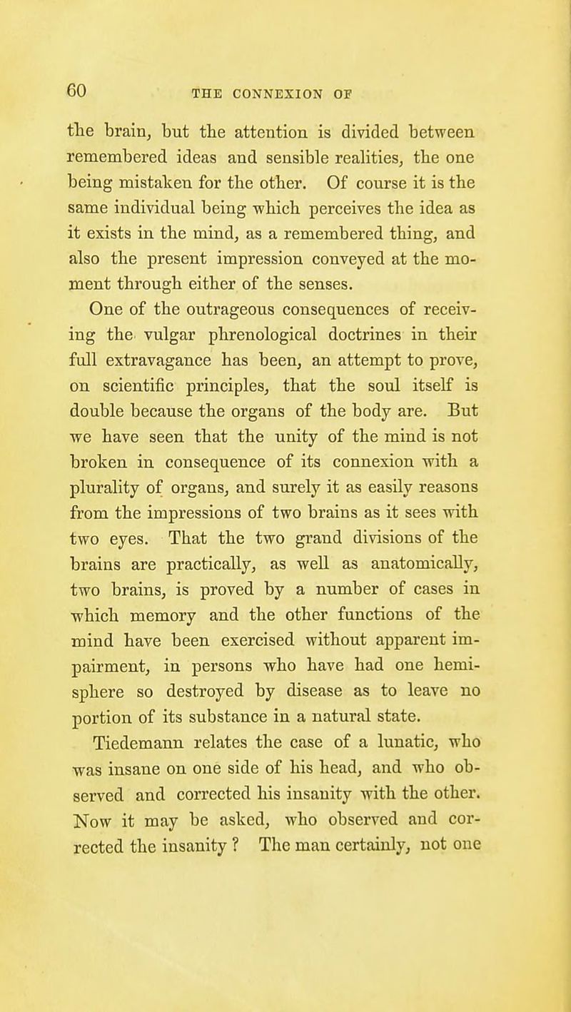 the brain, but the attention is divided between remembered ideas and sensible realities, the one being mistaken for the other. Of course it is the same individual being which perceives the idea as it exists in the mind, as a remembered thing, and also the present impression conveyed at the mo- ment through either of the senses. One of the outrageous consequences of receiv- ing the vulgar phrenological doctrines in their full extravagance has been, an attempt to prove, on scientific principles, that the soul itself is double because the organs of the body are. But we have seen that the unity of the mind is not broken in consequence of its connexion with a plurality of organs, and surely it as easily reasons from the impressions of two brains as it sees with two eyes. That the two grand divisions of the brains are practically, as well as anatomically, two brains, is proved by a number of cases in ■which memory and the other functions of the mind have been exercised without apparent im- pairment, in persons who have had one hemi- sphere so destroyed by disease as to leave no portion of its substance in a natural state. Tiedemann relates the case of a lunatic, who was insane on one side of his head, and who ob- served and corrected his insanity with the other. Now it may be asked, who observed and cor- rected the insanity ? The man certainly, not one