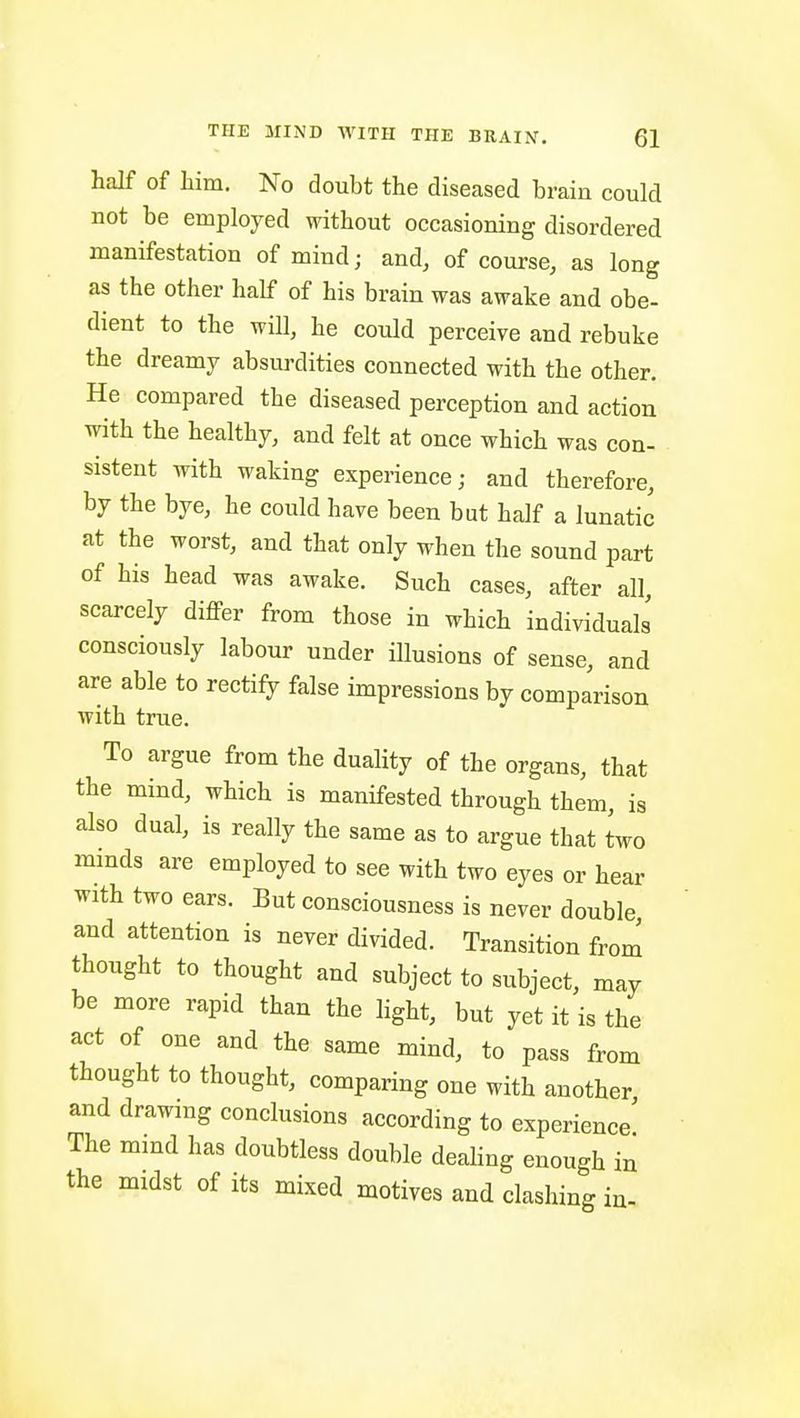 half of liim. No doubt the diseased brain could not be employed without occasioning disordered manifestation of mind; and, of course, as long as the other half of his brain was awake and obe- dient to the will, he could perceive and rebuke the dreamy absurdities connected with the other. He compared the diseased perception and action with the healthy, and felt at once which was con- sistent with waking experience; and therefore, by the bye, he could have been but half a lunatic at the worst, and that only when the sound part of his head was awake. Such cases, after all, scarcely differ from those in which individuals consciously labour under iUusions of sense, and are able to rectify false impressions by comparison with true. To argue from the duality of the organs, that the mind, which is manifested through them, is also dual, is really the same as to argue that two mmds are employed to see with two eyes or hear with two ears. But consciousness is never double and attention is never divided. Transition from thought to thought and subject to subject, may be more rapid than the light, but yet it is the act of one and the same mind, to pass from thought to thought, comparing one with another and drawing conclusions according to experience The mmd has doubtless double deahng enough in the midst of its mixed motives and clashing in-
