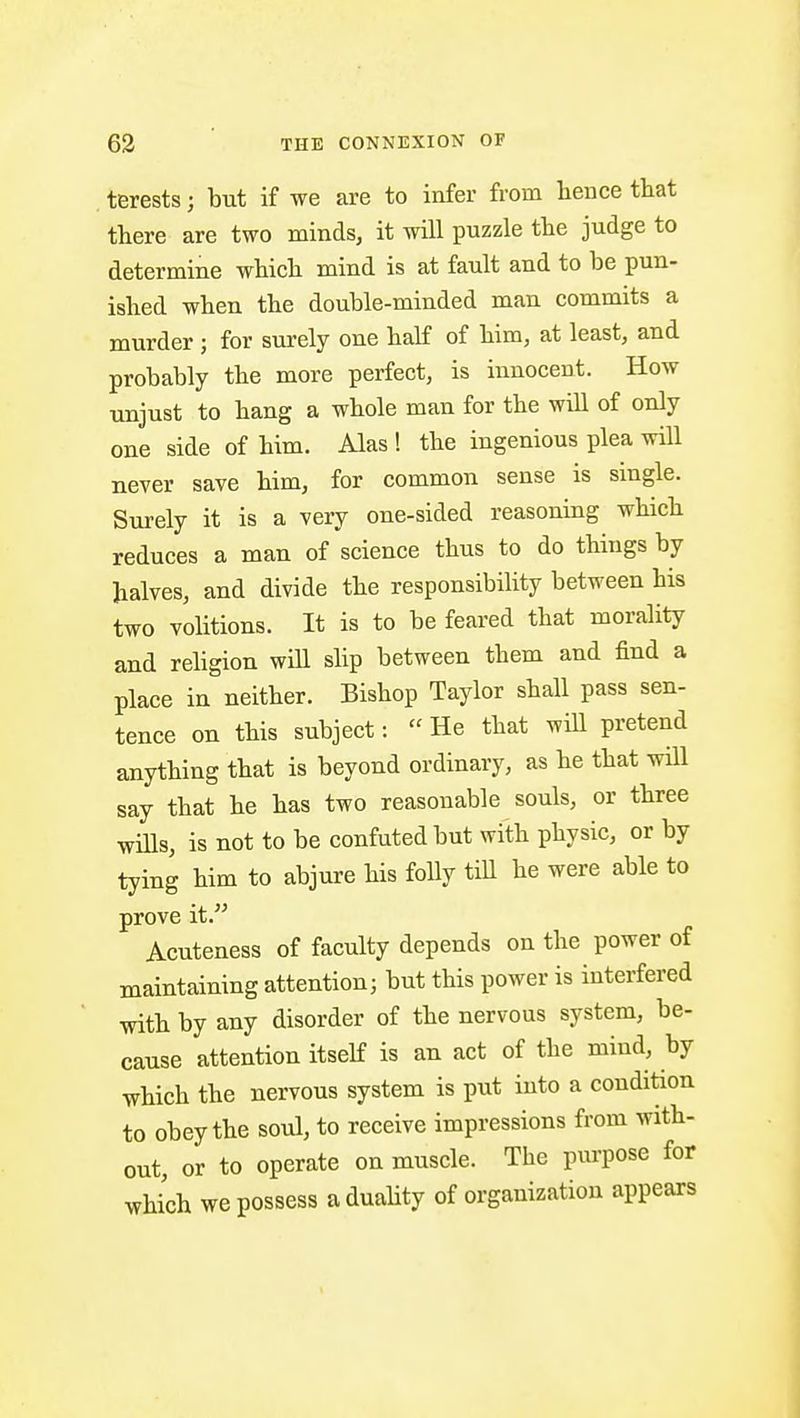 terests; but if we are to infer from tence that there are two minds, it will puzzle the judge to determine which mind is at fault and to be pun- ished when the double-minded man commits a murder ; for surely one half of him, at least, and probably the more perfect, is innocent. How unjust to hang a whole man for the will of only one side of him. Alas ! the ingenious plea will never save him, for common sense is single. Surely it is a very one-sided reasoning which reduces a man of science thus to do things by halves, and divide the responsibility between his two volitions. It is to be feared that morality and religion will shp between them and find a place in neither. Bishop Taylor shall pass sen- tence on this subject: He that will pretend anything that is beyond ordinary, as he that will say that he has two reasonable souls, or three wills, is not to be confuted but with physic, or by tying him to abjure his folly tiU he were able to prove it. Acuteness of faculty depends on the power of maintaining attention; but this power is interfered with by any disorder of the nervous system, be- cause attention itself is an act of the mind, by which the nervous system is put into a condition to obey the soul, to receive impressions from with- out, or to operate on muscle. The purpose for which we possess a duality of organization appears