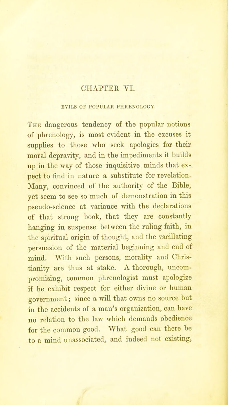 CHAPTER VI. EVILS OF POPULAR PHRENOLOGY. The dangerous tendency of the popular notions of phrenology, is most evident in the excuses it supphes to those who seek apologies for their moral depravity, and in the impediments it builds up in the way of those inquisitive minds that ex- pect to find in nature a substitute for revelation. Many, convinced of the authority of the Bible, yet seem to see so much of demonstration in this pseudo-science at variance with the declarations of that strong book, that they are constantly hanging in suspense between the ruling faith, in the spiritual origin of thought, and the vacillating persuasion of the material beginning and end of mind. With such persons, morahty and Chris- tianity are thus at stake. A thorough, uncom- promising, common phrenologist must apologize if he exhibit respect for either divine or human government; since a wiU that owns no source but in the accidents of a man's organization, can have no relation to the law which demands obedience for the common good. What good can there be to a mind unassociated, and indeed not existing,