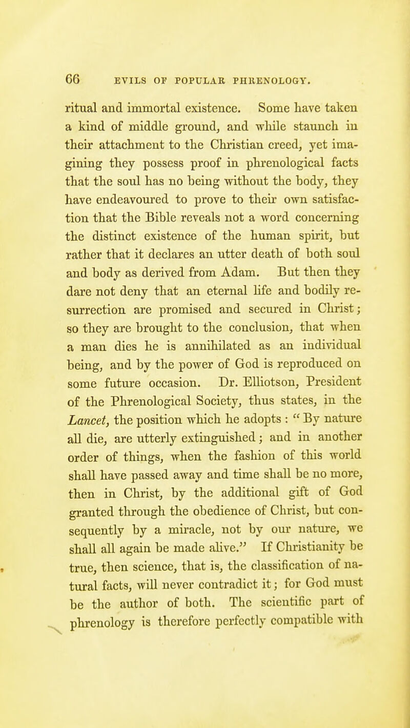 ritual and immortal existence. Some have taken a kind of middle ground, and while staunch in their attachment to the Christian creed, yet ima- gining they possess proof in phrenological facts that the soul has no being without the body, they have endeavoured to prove to their own satisfac- tion that the Bible reveals not a word concerning the distinct existence of the human spirit, but rather that it declares an utter death of both soul and body as derived from Adam. But then they dare not deny that an eternal life and bodily re- surrection are promised and secured in Christ; so they are brought to the conclusion, that when a man dies he is annihilated as an individual being, and by the power of God is reproduced on some future occasion. Dr. EUiotson, President of the Phrenological Society, thus states, in the Lancet, the position which he adopts :  By natiire all die, are utterly extinguished; and in another order of things, when the fashion of this world shall have passed away and time shall be no more, then in Christ, by the additional gift of God granted tlirough the obedience of Christ, but con- sequently by a miracle, not by our natxu-e, we shall all again be made alive. If Christianity be true, then science, that is, the classification of na- tural facts, will never contradict it; for God must be the author of both. The scientific part of phrenology is therefore perfectly compatible with